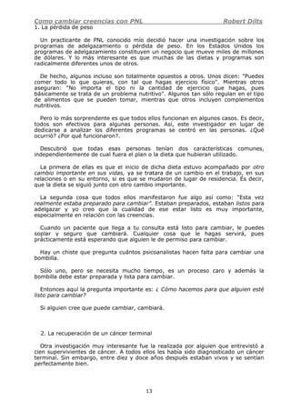 Como cambiar creencias con PNL Robert Dilts
13
1. La pérdida de peso
Un practicante de PNL conocido mío decidió hacer una investigación sobre los
programas de adelgazamiento o pérdida de peso. En los Estados Unidos los
programas de adelgazamiento constituyen un negocio que mueve miles de millones
de dólares. Y lo más interesante es que muchas de las dietas y programas son
radicalmente diferentes unos de otros.
De hecho, algunos incluso son totalmente opuestos a otros. Unos dicen: "Puedes
comer todo lo que quieras, con tal que hagas ejercicio físico". Mientras otros
aseguran: "No importa el tipo ni la cantidad de ejercicio que hagas, pues
básicamente se trata de un problema nutritivo". Algunos tan sólo regulan en el tipo
de alimentos que se pueden tomar, mientras que otros incluyen complementos
nutritivos.
Pero lo más sorprendente es que todos ellos funcionan en algunos casos. Es decir,
todos son efectivos para algunas personas. Así, este investigador en lugar de
dedicarse a analizar los diferentes programas se centró en las personas. ¿Qué
ocurrió? ¿Por qué funcionaron?.
Descubrió que todas esas personas tenían dos características comunes,
independientemente de cual fuera el plan o la dieta que hubieran utilizado.
La primera de ellas es que el inicio de dicha dieta estuvo acompañado por otro
cambio importante en sus vidas, ya se tratara de un cambio en el trabajo, en sus
relaciones o en su entorno, si es que se mudaron de lugar de residencia. Es decir,
que la dieta se siguió junto con otro cambio importante.
La segunda cosa que todos ellos manifestaron fue algo así como: "Esta vez
realmente estaba preparado para cambiar". Estaban preparados, estaban listos para
adelgazar y yo creo que la cualidad de ese estar listo es muy importante,
especialmente en relación con las creencias.
Cuando un paciente que llega a tu consulta está listo para cambiar, le puedes
soplar y seguro que cambiará. Cualquier cosa que le hagas servirá, pues
prácticamente está esperando que alguien le de permiso para cambiar.
Hay un chiste que pregunta cuántos psicoanalistas hacen falta para cambiar una
bombilla.
Sólo uno, pero se necesita mucho tiempo, es un proceso caro y además la
bombilla debe estar preparada y lista para cambiar.
Entonces aquí la pregunta importante es: ¿ Cómo hacemos para que alguien esté
listo para cambiar?
Si alguien cree que puede cambiar, cambiará.
2. La recuperación de un cáncer terminal
Otra investigación muy interesante fue la realizada por alguien que entrevistó a
cien supervivientes de cáncer. A todos ellos les había sido diagnosticado un cáncer
terminal. Sin embargo, entre diez y doce años después estaban vivos y se sentían
perfectamente bien.
 