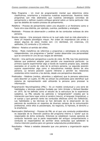Como cambiar creencias con PNL Robert Dilts
138
Meta Programa - Un nivel de programación mental que determina cómo
clasificamos, orientamos y troceamos nuestras experiencias. Nuestros meta
programas son más abstractos que nuestras estrategias concretas de
pensamiento y definen nuestro enfoque general sobre un tema particular más
que los detalles de nuestro proceso de pensamiento.
Metáfora - Proceso de pensamiento sobre una situación o un fenómeno como si
fuera otra cosa distinta, por ejemplo, cuentos, parábolas y analogías.
Modelado - Proceso de observación y análisis de las conductas exitosas de otra
persona.
Niveles Lógicos - Una jerarquía interna en la cual cada nivel es más abarcante y
tiene un impacto psicológico mayor. Por orden de importancia (de arriba a
abajo) algunos de estos niveles son: (1) identidad, (2) creencias, (3)
aptitudes, (4) conducta y (5) entorno.
Olfativo - Relativo al sentido del olfato.
Partes - Modo metafórico de referimos a programas y estrategias de conducta
independientes. Los programas o "partes" suelen desarrollar una personalidad
que se convierte en uno de sus rasgos de identidad.
Posición - Una particular perspectiva o punto de vista. En PNL hay tres posiciones
básicas que podemos adoptar para percibir una experiencia particular. La
primera supone experimentar algo a través de nuestros propios ojos, estando
asociados en el punto de vista de la primera persona. La segunda posición
supone experimentar algo como si estuviéramos metidos dentro de otra
persona. La tercera posición supone retirarse y percibir las relaciones
existentes entre nosotros y los demás, desde una perspectiva disociada.
Predicados - Palabras (verbos, adverbios y adjetivos) que la persona selecciona
para describir un sujeto. En PNL se utilizan los predicados para identificar qué
sistema de representación está utilizando la persona para procesar la
información.
Programación Neurolingüística (PNL) - Es un modelo conductual y una serie de
habilidades y técnicas explícitas fundado por John Grinder y Richard Bandler
en 1975. Se ha definido como el estudio de la estructura de la experiencia
subjetiva. La PNL estudia los patrones o "programación" creados por la
interacción que tiene lugar entre el cerebro (neuro), el lenguaje (lingüística), y
el cuerpo y que generan tanto las conductas efectivas como las inefectivas.
Las habilidades y las técnicas se han derivado de la observación de los
patrones de excelencia en expertos de diversos campos de la comunicación
profesional, entre ellos la psicoterapia, los negocios, la hipnosis, el derecho y
la enseñanza.
Reencuadre (Reframing) - Proceso de PNL en el que una conducta problemática
es separada de la intención positiva del programa interno o "parte" que es
responsable de dicha conducta. Entonces se establecen nuevas opciones de
conducta haciendo que la parte responsable del antiguo comportamiento o
conducta se responsabilice de asimilar otras conductas que satisfarán la
misma intención positiva pero sin generar subproductos problemáticos.
Resultados - Metas o estados deseados que una persona u organización aspira
lograr.
 