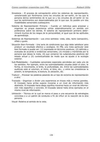 Como cambiar creencias con PNL Robert Dilts
139
Sinestesia - El proceso de extrapolación entre los sistemas de representación,
caracterizado por fenómenos como los circuitos de ver-sentir, en los que la
persona deriva sentimientos de lo que ve y los circuitos de oír-sentir en los
que los sentimientos son desencadenados por lo que oye. Es posible unir dos
modalidades sensoriales cualesquiera.
Sistema de Representación Primario - Cuando un individuo para procesar y
organizar su propia experiencia utiliza sistemáticamente un sentido con
preferencia sobre los demás. El sistema de representación primario deter-
minará muchos de los rasgos de la personalidad, al igual que de las aptitudes
de aprendizaje.
Sistemas de Representación - Los cinco sentidos: vista, oído, tacto (sensación),
olfato y gusto.
Situación Bien-Formada - Una serie de condiciones que algo debe satisfacer para
producir un resultado efectivo y ecológico. En PNL una meta particular está
bien formada si puede ser: (1) expresada en términos positivos, (2) definida y
evaluada de acuerdo a evidencias sensoriales, (3) iniciada y mantenida por la
persona que desea la meta, (4) que conserve los subproductos positivos del
estado actual y (5) contextualizada de modo que se ajuste a la ecología
exterior.
Sub-Modalidades - Cualidades sensoriales especiales percibidas por cada uno de
los sentidos. Por ejemplo, entre las submodalidades visuales están el color, la
forma, el movimiento, el brillo, la profundidad, etc. Entre las submodalidades
auditivas está el volumen, el ritmo, el tono, etc., y entre las cinestésicas la
presión, la temperatura, la textura, la ubicación, etc.
Traducir _ Procesar las palabras pasando de un tipo de sistema de representación
a otro.
Troceado - Organizar o dividir una experiencia en trozos más o menos grandes.
El troceado hacia arriba supone moverse a un nivel de información más
abstracto. El troceado hacia abajo significa moverse hacia un nivel de informa-
ción más específico y concreto. El troceado lateral halla otros ejemplos en el
mismo nivel de información.
Utilización - Técnica en la cual se marca el paso a una secuencia de estrategias
concretas o a un patrón de conducta a fin de influir en la reacción de la otra
persona.
Visual- Relativo al sentido de la vista.
 