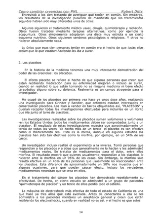 Como cambiar creencias con PNL Robert Dilts
14
Entrevistó a los cien tratando de averiguar qué tenían en común. Sin embargo,
los resultados de la investigación pusieron de manifiesto que los tratamientos
seguidos habían sido muy diferentes unos de otros.
Algunos siguieron el tratamiento médico usual, cirugía, quimioterapia y radiación.
Otros fueron tratados mediante terapias alternativas, como por ejemplo la
acupuntura. Otros simplemente adoptaron una dieta muy estricta o un cierto
esquema nutritivo. Otros siguieron senderos psicológicos o religiosos. Y otros no
hicieron absolutamente nada.
Lo único que esas cien personas tenían en común era el hecho de que todas ellas
creían que lo que estaban haciendo las iba a curar.
3. Los placebos
En la historia de la medicina tenemos una muy interesante demostración del
poder de las creencias: los placebos.
El efecto placebo se refiere al hecho de que algunas personas que creen que
están recibiendo medicación para su enfermedad mejoran o incluso se curan,
cuando en realidad lo que están tomando no es ninguna medicina ni tiene efecto
terapéutico alguno sobre su dolencia. Realmente es un campo atrayente para el
investigador.
Me ocupé de los placebos por primera vez hace ya unos doce años, realizando
una investigación para Grinder y Bandler, que entonces estaban interesados en
comercializar placebos. Los iban a vender en tarros etiquetados así, "PLACEBOS" y
querían recopilar todas las investigaciones efectuadas para incluirlas en un librito
que iría junto al tarro de placebos.
Las investigaciones realizadas sobre los placebos suman volúmenes y volúmenes
-en los Estados Unidos todos los medicamentos deben ser comprobados junto a un
placebo-. El resultado de estas investigaciones muestra que aproximadamente un
tercio de todas las veces -de hecho más de un tercio- el placebo es tan efectivo
como el medicamento real. Esta es la media, aunque en algunos estudios los
placebos han sido tan efectivos como la morfina, por ejemplo, en un 54% de los
casos.
Un investigador incluso realizó el experimento a la inversa. Tomó personas que
respondían a los placebos y a otras que generalmente no lo hacían y les administró
medicamentos reales. Se trataba de medicamentos para el dolor, entre ellos
morfina. El resultado mostró que quienes usualmente respondían a los placebos lo
hicieron ante la morfina en un 95% de los casos. Sin embargo, la morfina sólo
resultó efectiva en un 46% de las personas que usualmente no reaccionaban ante
los placebos. Esta diferencia de aproximadamente un 50% nos muestra que en
algunas ocasiones, para que puedan causar efecto, incluso los verdaderos
medicamentos necesitan que se crea en ellos.
En el tratamiento del cáncer los placebos han demostrado repetidamente su
efectividad. De hecho, en cierto estudio se administró a un grupo de pacientes
"quimioterapia de placebo" y un tercio de ellos perdió todo el cabello.
La máquina de electroshock más efectiva de todo el estado de California es una
que hace ya tres años que está averiada. Antes de conectarlos a ella se les
administra a los pacientes mentales un anestésico general y creen que están
recibiendo los electroshocks, cuando en realidad no es así. y el hecho es que estos
 