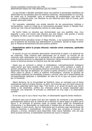 Como cambiar creencias con PNL Robert Dilts
15
electroshocks falsos son más efectivos que los reales.
Lo que Grinder y Bandler pensaban hacer era publicar el porcentaje estadístico de
efectividad de los placebos para los distintos síntomas, relacionándolos en una lista,
de modo que el comprador viera el porcentaje de posibilidades que tenía de
curarse. La etiqueta diría: Los Placebos no son efectivos para todo el mundo, pero
pueden serlo para usted.
Por supuesto, esperaban una airada reacción de las asociaciones médicas y
farmacéuticas. Justo en mitad de la controversia pensaban lanzar el Placebo Plus:
veinte por cien más de ingredientes inertes en cada cápsula.
De hecho había ya estudios que demostraban que una pastillita roja, muy
pequeña y cara, era mucho más efectiva que otra blanca, más grande y menos
compacta. Es decir, que no todas las medicinas son iguales.
Posteriormente pensaban lanzar el Mega Placebo, y así sucesivamente. Me temo
que el gobierno les aconsejó que abandonaran su proyecto. Quizás se llegó a temer
que la industria farmacéutica del país pudiera quebrar.
Expectativas sobre la propia eficacia: relación entre creencias, aptitudes
y conductas
El asunto es que los placebos demuestran claramente el papel y el potencial de
las creencias. Toda creencia está relacionada con el futuro. La función de las
creencias está relacionada con la activación de las aptitudes y las conductas. Los
seres humanos tenemos la capacidad de influenciar ciertos procesos biológicos, pero
nunca lo hacemos porque no creemos que ello sea posible.
Hasta que se comenzó a utilizar el biofeedback, (retroalimentación biológica)
nadie pensó que fuera posible influir sobre el propio ritmo cardiaco o sobre la
presión sanguínea. En la actualidad estamos comenzando a pensar que sí es posible
desarrollar este tipo de aptitudes. En cuanto la gente comience a creer que pueden
influir sobre el cáncer o sobre el sistema inmunológico, iniciarán el proceso de
aprendizaje mediante los inevitables ensayos y errores, para así ir desarrollando las
correspondientes aptitudes o habilidades. En esto es en lo que me quiero centrar
por el momento.
Albert Bandura, de la Universidad de Stanford, tiene un concepto que él llama
expectativas sobre la propia eficacia, es decir, las creencias que uno tiene acerca de
su propia capacidad para hacer algo. Tras tomar a un grupo de gente que tienen
miedo a las serpientes, califica sus creencias sobre su propia capacidad para
manipular una serpiente. Al principio su calificación es muy baja y su desempeño
también.
Si no creo que lo voy a hacer muy bien, mi desempeño seguirá siendo mediocre.
Bandura hace que la gente crea que son capaces de manipular a las serpientes.
Generalmente observa que la creencia de la persona se eleva según el gráfico de la
figura 2. Al principio la persona suele ya poseer algún grado de competencia
inconsciente y su desempeño va mejorando a medida que se refuerza su creencia,
hasta llegar a cierto punto. Aquí es importante que la persona siga manteniendo las
mismas creencias o expectativas, al menos hasta que concluya el proceso de
ensayos y errores, necesario para desarrollar toda nueva habilidad. Una vez que
dicho proceso termina, el desempeño comienza de nuevo a mejorar.
 