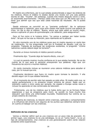 Como cambiar creencias con PNL Robert Dilts
18
Mi madre era enfermera, por lo cual estaba acostumbrada a seguir las órdenes de
los médicos. Ahora el médico le estaba dando una receta con una sola palabra
escrita en ella: "muerte". Sin embargo, cuando tres meses después volvió a verlo,
se sorprendió enormemente: "¡Parece usted más sana que yo! Me temo que voy a
tener que admitir que eso que está usted haciendo da resultado. ¡No lo puedo
negar!".
Desde entonces se convirtió en su "paciente preferida". No le aplicaron
quimioterapia ni radiación, pero unos ocho meses más tarde ocurrió una especie de
crisis. Un día le dijo el médico: "Bueno, ahora que está usted ya mucho mejor,
vamos a aplicarle un poco de quimioterapia y de radiación, para aseguramos".
Para mí fue como si le hubiera dicho: "La vamos a castigar por haber tenido
éxito". Sé que no fue esa su intención, pero realmente así lo parecía.
En otro momento uno de los médicos quiso que mi madre siguiera un cierto tipo
de medicación. Yo me preguntaba cuál era la finalidad de aquello, cuál era su
propósito. Tratando de averiguar las evidencias existentes, le pregunté: "¿Cómo
sabremos cuándo deberá dejar de tomarla?".
Durante un breve momento el médico pareció confuso.
Finalmente dijo: "Cuando deje de hacerle efecto, creo yo".
Lo cual no parecía mostrar mucha confianza en lo que estaba haciendo. No se dio
cuenta de lo que para el paciente presuponían sus palabras. Algo que con
frecuencia les ocurre a muchos médicos.
En cierto momento incluso se reunieron unos catorce médicos para estudiar el
caso, por lo inusual que era.
Finalmente decidieron que fuera mi madre quien tomase la decisión. Y ella
decidió seguir con lo que estaba haciendo.
En el momento de escribir esto han pasado ya siete años. Mi madre está viva, se
siente perfectamente y no presenta ningún síntoma de cáncer. Nada casi un
kilómetro cuatro o cinco veces por semana. Ha viajado a Europa varias veces e
incluso ha aparecido en dos comerciales de televisión.
Trístemente, uno de los médicos que le había dicho que no se formara falsas
esperanzas y que se preparara para morir, se suicidó no hace mucho tras
descubrir que tenía una enfermedad incurable. Posiblemente fue víctima de su
propio sistema de creencias.
El sistema de creencias, la relación entre creencias, aptitudes y comportamiento
y la influencia del entorno son algunos de los puntos que debemos siempre tener
en cuenta al trabajar con las creencias.
Definición de las creencias
Vamos a intentar definir qué es una creencia con un poco más de precisión. En
primer lugar, una creencia no es una estrategia, no es un "como hacer", no es un
tipo de comportamiento. Una creencia es una generalización sobre cierta relación
existente entre experiencias.
 
