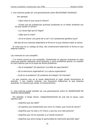 Como cambiar creencias con PNL Robert Dilts
19
1. Una creencia puede ser una generalización sobre RELACIONES CAUSALES.
Por ejemplo:
- ¿Qué crees tú que causa el cáncer?
- ¿Crees que las substancias químicas existentes en el medio ambiente son
las que causan el cáncer?
- ¿Lo causa algo que tú hagas?
- ¿Algo que tú creas?
- ¿O es el cáncer una parte de tu ser? ¿Un componente genético tuyo?
Del tipo de tus creencias dependerá la forma en la que intentes tratar al cáncer.
Si crees que es un castigo de Dios, ello condicionará totalmente la forma en que
deberás tratarlo.
Las creencias en una compañía
Y lo mismo ocurre en una compañía. Ciertamente en algunas empresas he visto
cosas que podrían calificarse como cánceres, o como problemas graves. La cuestión
es cuál creemos que es la causa de dichos problemas.
- ¿Es el empleado? ¿El ejecutivo? ¿La falta de capa citación?
- ¿Es la estructura organizativa? ¿La cultura organizativa?
- ¿Cuál es el problema? ¿El ambiente de trabajo? ¿El mercado?
Lo que creamos que es la causa determinará el lugar donde buscaremos la
solución. Y con nuestra creencia, con frecuencia hallaremos lo que estamos
buscando. Si creemos que existe, lo encontraremos.
2.- Una creencia puede también ser una generalización sobre EL SIGNIFICADO DE
CIERTAS RELACIONES.
Por ejemplo, si tengo cáncer, independientemente de cual sea la causa, ¿qué
significa ello?
- ¿Significa que soy débil?
- ¿O significa que simplemente soy como mi madre, que murió de cáncer?
- ¿Significa que me odio a mí mismo y que soy una mala persona?
- ¿Significa que me he expuesto a un estrés excesivo?
- ¿Significa que ahora tengo la oportunidad de realmente aprender algo?
 