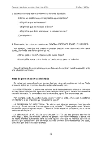Como cambiar creencias con PNL Robert Dilts
20
El significado que le demos determinará nuestra actuación.
Si tengo un problema en mi compañía, ¿qué significa?
- ¿Significa que he fracasado?
- ¿Significa que no merezco el éxito?
- ¿Significa que debo abandonar, o esforzarme más?
¿Qué significa?
3. Finalmente, las creencias pueden ser GENERALIZACIONES SOBRE LOS LIMITES..
Por ejemplo, creo que mis creencias pueden afectar a mi salud hasta un cierto
punto, pero más allá de ese punto ya no.
¿Dónde está el límite? ¿Hasta dónde puedo llegar?
Mi compañía puede crecer hasta un cierto punto, pero no más allá.
Estos tres tipos de generalizaciones son los que determinan nuestra reacción ante
una situación particular.
Tipos de problemas en las creencias
De estas tres generalizaciones surgen las tres clases de problemas típicos. Todo
problema sobre las creencias tiende a estar relacionado con:
- LA DESESPERANZA: cuando una persona está desesperanzada siente o cree que
no hay ya solución posible. Que no existe ya esperanza alguna. Esta es una creencia
sobre el resultado. Si dicho resultado es imposible, ¿para qué molestarse ya?
Por ejemplo, nadie ha podido hasta ahora vencer al Sida. ¿Para qué molestarse
en intentarlo si es imposible ya recuperar la salud?
- LA SENSACION DE IMPOTENCIA: "Es cierto que algunas personas han logrado
vencer al cáncer, pero se trata de gente muy especial". "Yo no sería capaz. Sé que
es posible, pero yo no soy capaz". "Algunos tienen negocios prósperos, pero yo no
soy capaz de lograrlo".
- LA SENSACION DE NO VALER LO SUFICIENTE: "Tal vez sea posible, tal vez yo
fuera capaz, pero, ¿lo merezco? ¿Me lo he ganado? Tal vez no merezco la salud. No
he hecho méritos suficientes para lograrla. Quien cree que no merece algo no se
esfuerza por conseguirlo. Sin embargo, cuando creemos que merecemos una cosa,
luchamos por ella con uñas y dientes.
 