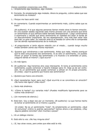 Como cambiar creencias con PNL Robert Dilts
26
L.: Simplemente algo fastidioso, algo molesto.
R: Correcto. Es simplemente algo molesto. Ahora te pregunto, ¿cómo sabes que ese
sentimiento es molesto?
L.: Porque me hace sentir mal.
R: Un comentario. Cuando experimentas un sentimiento malo, ¿cómo sabes que es
malo?
(Al auditorio): A lo que algunas personas llaman miedo otras le llaman emoción.
En una ocasión estaba siguiendo este mismo proceso con una persona que tenía
un sentimiento al que siempre había llamado desesperación. Luego comenzamos
a examinarlo y resultó que dicho sentimiento en realidad era estar al borde de
un descubrimiento importante. No era desesperación, sino más bien estar lista
para dar un gran salto. Su reacción ante él se basaba en cómo ella lo comparaba
con las demás representaciones de la molécula.
L.: Al preguntarme si tenía alguna relación con el miedo... cuando tengo mucho
miedo también siento esa misma impresión.
R.: Quisiera que volviéramos a ese sentimiento. Antes que nada, intenta averiguar
qué te está comunicando ese sentimiento. Si es sólo un sentimiento, ¿lo puedes
mover un poco? Si tomas ese sentimiento y lo mueves o lo extiendes un poco,
¿seguirá siendo el mismo? ¿ Qué ocurre?
L.: Es más ligero.
R: (Al auditorio): Aquí tenemos otra cosa interesante. Si tomo al sentimiento como
sentimiento, puedo comenzar a hacerlo trabajar para mí. Deja ya de ser confu-
sión. Es un sentimiento que puedo comenzar a utilizar en mi propio provecho.
(A Linda): ¿Qué te gustaría que hiciera ese sentimiento?
L.: Quisiera que fuera una emoción.
R: ¿Qué necesitarías hacer para eso? ¿Qué ocurriría si se convirtiera en emoción?
¿Se haría más ligero? ¿Más móvil?
L.: Sería más dinámico.
R.: ¿Cómo lo harías? ¿Lo variarías más? ¿Puedes modificarlo ligeramente para se
vuelva más dinámico?
L.: (Un momento de silencio.)
R: Está bien. Voy a dejar eso por un momento. (Al auditorio): Lo que hemos hecho
es tomar al sentimiento en sí mismo y guiarlo.
(A Linda): No es un sentimiento "malo". Es simplemente un sentimiento. ¿Qué
té comunica? ¿Cómo lo podrías aprovechar? Vamos ahora a las palabras. ¿Hay
alguna palabra concreta? ¿Son muchas o pocas?
L.: Es un diálogo interior.
R: Está sólo tu voz. ¿No hay ninguna otra?
L.: Sí, hay otras voces, pero antes que ellas está la mía.
 