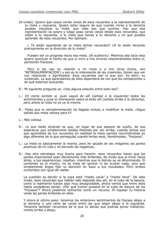 Como cambiar creencias con PNL Robert Dilts
28
(A Linda): Quiero que vayas varias veces de esos recuerdos a la representación de
tu meta y viceversa. Quiero estar seguro de que cuando mires a la derecha
puedas visualizar tu meta, que veas eso que quieres. Haz que esa
representación se aclare y luego pasa varias veces desde esos recuerdos, que
están a tu izquierda, a la meta que tienes a tu derecha y ve qué puedes
aprender de esos recuerdos. Por ejemplo:
¿ Te están apartando de tu meta dichos recuerdos? ¿O te están llevando
precisamente en la dirección de tu meta?
Pueden ser un progreso hacia esa meta. (Al auditorio): Mientras ella hace esto
quiero acentuar el hecho de que si miro a mis errores relacionándolos entre sí,
parecerán fracasos.
Pero si los veo en relación a mi meta o a mis otros éxitos, son
"RETROALIMENTACION' y eso es lo interesante de las creencias; tienen que ver
con relaciones y significados. Esos recuerdos son lo que son. Es decir, su
contenido. Lo que aprendamos de ellos dependerá de con qué los comparemos y
de qué estemos buscando.
R.: Mi siguiente pregunta es: ¿Ves alguna relación entre todo eso?
L.: En cierto sentido sí, pues saqué de allí (señala a la izquierda) todos los
sentimientos y puse lo interesante sobre el éxito allí (señala arriba a la derecha),
pero ahora la meta no es ya la misma.
R.: Fíjate que la retroalimentación ha llegado incluso a modificar la meta. ¿Sigue
siendo esa meta valiosa para ti?
L.: Más valiosa.
R.: Lo que estás diciendo es que, en lugar de esa especie de sueño, de esa
esperanza que simplemente estaba flotando por ahí arriba, cuando tomas eso
que aprendiste de tus recuerdos en realidad la meta cambia convirtiéndose en
algo diferente de lo que perseguías cuando tenías esos, llamémosles, "fracasos".
L.: La meta es básicamente la misma, pero he sacado de las imágenes las partes
positivas de mi vida y he borrado las negativas.
R.: Hay otra estrategia muy buena para hacerlo: esos recuerdos hacen que las
partes importantes sean literalmente más brillantes, de modo que al mirar hacia
atrás, a tus experiencias, resaltan, mientras que lo demás se va difuminando. El
contenido es el mismo, no se trata de ignorar ni de ocultar nada, sino que
simplemente eliges fijar tu atención en base a tus resultados. Pero ambos
contenidos son igual de reales.
La cuestión es decidir si la copa está "medio vacía" o "medio llena". De este
modo, esos recuerdos que habían sido deposita dos allí, en el cubo de la basura,
como si realmente fueran algo muy desagradable, ahora vemos que entre ellos
había verdaderas perlas. ¿Por qué fueron puestos en el cubo de basura de los
"fracasos"? Ahora podemos utilizarlos como un recurso. Al repasar tu historia
verás las perlas brillando en ellos.
Y ahora el último paso: tenemos los anteriores sentimientos de fracaso abajo a
la derecha y una serie de voces entre las que elegir abajo a la izquierda.
Tenemos también recuerdos de lo que tú decías que podrías poner indistinta-
mente arriba o abajo.
 