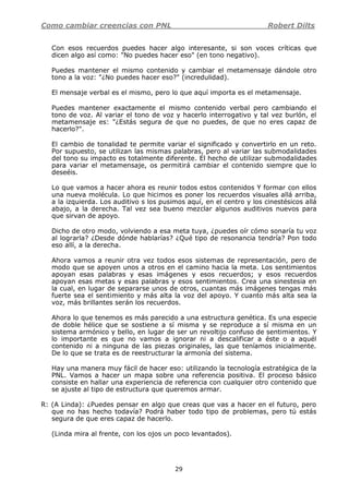 Como cambiar creencias con PNL Robert Dilts
29
Con esos recuerdos puedes hacer algo interesante, si son voces críticas que
dicen algo así como: "No puedes hacer eso" (en tono negativo).
Puedes mantener el mismo contenido y cambiar el metamensaje dándole otro
tono a la voz: "¿No puedes hacer eso?" (incredulidad).
El mensaje verbal es el mismo, pero lo que aquí importa es el metamensaje.
Puedes mantener exactamente el mismo contenido verbal pero cambiando el
tono de voz. Al variar el tono de voz y hacerlo interrogativo y tal vez burlón, el
metamensaje es: "¿Estás segura de que no puedes, de que no eres capaz de
hacerlo?".
El cambio de tonalidad te permite variar el significado y convertirlo en un reto.
Por supuesto, se utilizan las mismas palabras, pero al variar las submodalidades
del tono su impacto es totalmente diferente. El hecho de utilizar submodalidades
para variar el metamensaje, os permitirá cambiar el contenido siempre que lo
deseéis.
Lo que vamos a hacer ahora es reunir todos estos contenidos Y formar con ellos
una nueva molécula. Lo que hicimos es poner los recuerdos visuales allá arriba,
a la izquierda. Los auditivo s los pusimos aquí, en el centro y los cinestésicos allá
abajo, a la derecha. Tal vez sea bueno mezclar algunos auditivos nuevos para
que sirvan de apoyo.
Dicho de otro modo, volviendo a esa meta tuya, ¿puedes oír cómo sonaría tu voz
al lograrla? ¿Desde dónde hablarías? ¿Qué tipo de resonancia tendría? Pon todo
eso allí, a la derecha.
Ahora vamos a reunir otra vez todos esos sistemas de representación, pero de
modo que se apoyen unos a otros en el camino hacia la meta. Los sentimientos
apoyan esas palabras y esas imágenes y esos recuerdos; y esos recuerdos
apoyan esas metas y esas palabras y esos sentimientos. Crea una sinestesia en
la cual, en lugar de separarse unos de otros, cuantas más imágenes tengas más
fuerte sea el sentimiento y más alta la voz del apoyo. Y cuanto más alta sea la
voz, más brillantes serán los recuerdos.
Ahora lo que tenemos es más parecido a una estructura genética. Es una especie
de doble hélice que se sostiene a sí misma y se reproduce a sí misma en un
sistema armónico y bello, en lugar de ser un revoltijo confuso de sentimientos. Y
lo importante es que no vamos a ignorar ni a descalificar a éste o a aquél
contenido ni a ninguna de las piezas originales, las que teníamos inicialmente.
De lo que se trata es de reestructurar la armonía del sistema.
Hay una manera muy fácil de hacer eso: utilizando la tecnología estratégica de la
PNL. Vamos a hacer un mapa sobre una referencia positiva. El proceso básico
consiste en hallar una experiencia de referencia con cualquier otro contenido que
se ajuste al tipo de estructura que queremos armar.
R: (A Linda): ¿Puedes pensar en algo que creas que vas a hacer en el futuro, pero
que no has hecho todavía? Podrá haber todo tipo de problemas, pero tú estás
segura de que eres capaz de hacerlo.
(Linda mira al frente, con los ojos un poco levantados).
 