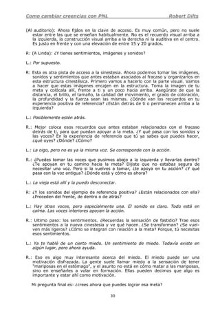 Como cambiar creencias con PNL Robert Dilts
30
(Al auditorio): Ahora fijáos en la clave de acceso. Es muy común, pero no suele
estar entre las que se enseñan habitualmente. No es el recuerdo visual arriba a
la izquierda, la construcción visual arriba a la derecha ni la auditiva en el centro.
Es justo en frente y con una elevación de entre 15 y 20 grados.
R: (A Linda): ¿Y tienes sentimientos, imágenes y sonidos?
L.: Por supuesto.
R: Esta es otra pista de acceso a la sinestesia. Ahora podemos tomar las imágenes,
sonidos y sentimientos que antes estaban asociados al fracaso y organizarlos en
esta estructura cinestésica. Primero vamos a hacerlo con la parte visual. Vamos
a hacer que estas imágenes encajen en la estructura. Toma la imagen de tu
meta y colócala allí, frente a ti y un poco hacia arriba. Asegúrate de que la
distancia, el brillo, el tamaño, la calidad del movimiento, el grado de coloración,
la profundidad y la fuerza sean las mismas. ¿Dónde van los recuerdos en tu
experiencia positiva de referencia? ¿Están detrás de ti o permanecen arriba a la
izquierda?
L.: Posiblemente estén atrás.
R.: Mejor coloca esos recuerdos que antes estaban relacionados con el fracaso
detrás de ti, para que puedan apoyar a la meta. ¿Y qué pasa con los sonidos y
las voces? En la experiencia de referencia que tú ya sabes que puedes hacer,
¿qué oyes? ¿Dónde? ¿Cómo?
L.: La oigo, pero no es ya la misma voz. Se corresponde con la acción.
R.: ¿Puedes tomar las voces que pusimos abajo a la izquierda y llevarlas dentro?
¿Te apoyan en tu camino hacia la meta? Dijiste que no estabas segura de
necesitar una voz. Pero si la vuelves a tomar, ¿te apoya en tu acción? ¿Y qué
pasa con la voz antigua? ¿Dónde está y cómo es ahora?
L.: La vieja está allí y la puedo desconectar.
R: ¿Y los sonidos del ejemplo de referencia positiva? ¿Están relacionados con ella?
¿Proceden del frente, de dentro o de atrás?
L.: Hay otras voces, pero especialmente una. El sonido es claro. Todo está en
calma. Las voces interiores apoyan la acción.
R.: Ultimo paso: los sentimientos. ¿Recuerdas la sensación de fastidio? Trae esos
sentimientos a la nueva cinestesia y ve qué hacen. ¿Se transforman? ¿Se vuel-
ven más ligeros? ¿Cómo se integran con relación a la meta? Porque, tú necesitas
esos sentimientos.
L.: Ya te hablé de un cierto miedo. Un sentimiento de miedo. Todavía existe en
algún lugar, pero ahora ayuda.
R.: Eso es algo muy interesante acerca del miedo. El miedo puede ser una
motivación disfrazada. La gente suele llamar miedo a la sensación de tener
"mariposas en el estómago", y el asunto no está en cómo matar a las mariposas,
sino en enseñarles a volar en formación. Ellas pueden decimos que algo es
importante y estar ahí como motivación.
Mi pregunta final es: ¿crees ahora que puedes lograr esa meta?
 