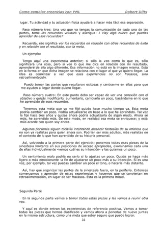 Como cambiar creencias con PNL Robert Dilts
33
lugar. Tu actividad y tu actuación física ayudará a hacer más fácil esa separación.
Paso número tres: Una vez que ya tengas la comunicación de cada una de las
partes, toma los recuerdos visuales y averigua: ¿ Hay algo nuevo que puedas
aprender de esos recuerdos?
Recuerda, eso significa ver los recuerdos en relación con otros recuerdos de éxito
y en relación con el resultado, con la meta.
Un ejemplo:
Tengo aquí una experiencia anterior; si sólo la veo como lo que es, sólo
significará una cosa, pero si veo lo que me dice en relación con mi resultado,
aprenderé de ella algo diferente. Esa información no está en la imagen misma. Está
en la forma en que dicha imagen se relaciona con el lugar al que yo quiero llegar. La
idea es comenzar a ver que esas experiencias no son fracasos, sino
retroalimentación.
Puedo tomar las partes que resultaron exitosas y centrarme en ellas para que
me ayuden a llegar donde quiero llegar.
Paso número cuatro: En este punto debo ser capaz de ver una conexión con el
objetivo y quizás modificarlo, aumentarlo, cambiarlo un poco, basándome en lo que
he aprendido de esos recuerdos.
Tenemos esta meta que yo me fijé quizás hace mucho tiempo ya. Esta meta
podría cambiar un poco. Podría actualizarse en base a lo que he aprendido. Tal vez
la fijé hace tres años y quizás ahora podría actualizarla de algún modo. Ahora sé
más, he aprendido más. De este modo, en realidad esa meta se enriquece; y está
más acorde con quien soy ahora.
Algunas personas siguen todavía intentando alcanzar fantasías de su infancia que
no son ya realistas para quien ahora son. Podrían ser más adultos, más realistas en
el contexto de lo que han aprendido de su historia personal.
Así, volviendo a la primera parte del ejercicio: ponemos todas esas piezas de la
sinestesia limitante en sus posiciones de acceso apropiadas, examinamos cada una
de ellas individualmente -vemos cuál es su intención- y las guiamos un poco.
Un sentimiento malo podría no serlo si lo ajustas un poco. Quizás se haga más
ligero o más emocionante -a fin de ajustarse un poco más a su intención. Si es una
voz, por ejemplo, tal vez puedas cambiar un poco el tono, o hacerla más distante.
Así, hay que organizar las partes de la sinestesia fuera, en la periferia. Entonces
comenzamos a aprender de estas experiencias y hacemos que se conviertan en
retroalimentación, en lugar de ser fracasos. Esta es la primera mitad.
Segunda Parte
En la segunda parte vamos a tomar todas estas piezas y las vamos a reunir otra
vez.
Y aquí es donde entran las experiencias de referencia positiva. Vamos a tomar
todas las piezas que hemos clasificado y vamos ahora a ponerlas de nuevo juntas
en la misma estructura, como una meta que estoy seguro que puedo lograr.
 