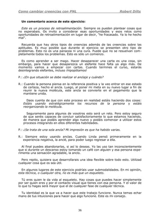 Como cambiar creencias con PNL Robert Dilts
36
Un comentario acerca de este ejercicio:
Este es un proceso de retroalimentación. Siempre os pueden plantear cosas que
no esperabais. Os invito a considerar esas oportunidades y esos retos como
oportunidades de retroalimentación en lugar de decir, "he fracasado. Ya lo he hecho
mal".
Recuerda que hay otros tipos de creencias además de las creencias sobre las
aptitudes. Es muy posible que durante el ejercicio se presenten otro tipo de
problemas. Esto no es una panacea ni una cura. Puede que no se resuelvan com-
pletamente todos los problemas. Esto es sólo un comienzo.
Es como aprender a ser mago. Hacer desaparecer una carta es una cosa, sin
embargo, para hacer que desaparezca un elefante hace falta ya algo más. De
momento vamos a empezar con cartas. Cuando termines el curso, estarás
desintegrando elefantes, incluso ¡hipopótamos!
P.: ¿En que situación se debe realizar el anclaje y cuándo?
R.: Cuando la persona piensa en la referencia positiva y la veo entrar en ese estado
de certeza, hecho el ancla. Luego, al poner mi meta en su nuevo lugar a fin de
reunir la nueva molécula, este ancla se convierte en el pegamento que la
mantiene unida.
Daos cuenta de que con este proceso en realidad estáis haciendo dos cosas:
Estáis usando estratégicamente los recursos de la persona y estáis
reorganizando la molécula.
Seguramente para algunos de vosotros esto será un reto. Pero estoy seguro
de que seréis capaces de concluir satisfactoriamente lo que estamos haciendo,
de manera que podáis aprender algo nuevo y podáis comenzar a utilizar estos
procesos integrando en ellos diferentes habilidades.
P.: ¿Se trata de una sola ancla? Mi impresión es que ha habido varias.
R.: Siempre estoy usando anclas. Cuando Linda pensó primeramente en la
experiencia negativa, la anclé, para poder luego regresar a ella.
Al final puedes abandonarlas, si así lo deseas. Yo las uso tan inconscientemente
que si durante un descanso estoy tomando un café con alguien y esa persona expe-
rimenta una sensación agradable, la anclo.
Pero repito, quisiera que desarrollarais una idea flexible sobre todo esto. Utilizad
cualquier cosa que os sea útil.
En algunos lugares de este ejercicio podríais usar submodalidades. En mi opinión,
esta técnica, o cualquier otra, no es más que un esqueleto.
Tú eres quien le da vida al esqueleto. Hay cosas que puedes hacer simplemente
por ser quien eres y por el contacto visual que tienes con esa persona. Y el valor de
lo que tú hagas será mayor que el de cualquier fase de cualquier técnica.
Tu identidad es la que va a hacer que este trabajo funcione. Nunca temas echar
mano de tus intuiciones para hacer que algo funcione. Este es mi consejo.
 