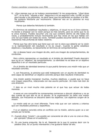 Como cambiar creencias con PNL Robert Dilts
39
R.: ¿Que piensas que yo te hubiera recomendado? Si me preguntaras, "¿Qué dices
tú?", yo te diría: "síguela a ella". Seguirme a mí es seguirla a ella. La PNL se hizo
para ayudar a los pacientes, no para hacer que los pacientes se ajusten a la PNL.
Me gustaría felicitarte por reconocerlo. Observar eso en tu paciente es muy
importante.
Pienso que deberías felicitarte tú también.
En términos de establecer resultados u objetivos, el visual no es el único sistema.
Yo tiendo a empezar con la visión porque es más sencillo, pero es cierto que no es
la única manera. Puedes escuchar una voz que contiene dentro de ella todas las
voces, y probablemente incluso reconocerás que hay veces en las que hablas con
una voz que habla con todas las voces. También puedes escuchar dentro de ella una
resonancia más profunda de todos vosotros.
Pienso que hay otro tema que tiene que ver con lo clara que debería ser la visión
-o la representación del resultado si no es visual-. Cuando la gente establece
objetivos y resultados, es típicamente en términos de comportamientos.
Así, si deseas hacer una imagen de ello, será una imagen de comportamientos, de
conductas.
Pero ¿cómo representas un resultado en el ámbito de identidad? Puedo descubrir
que no es un "objetivo" de comportamiento. La identidad no se basa en un objetivo
específico o en un resultado particular.
En el ámbito de identidad tenemos lo que podría llamarse una misión más que un
resultado concreto.
Y, con frecuencia, la persona que está trabajando con un asunto de identidad no
será capaz de identificar un objetivo concreto porque éste resultará irrelevante.
Una misión podría incorporar muchos, muchos objetivos. y puede que no haya
una imagen específica, relacionada con ese asunto particular. Se trata más bien de
una dirección.
Y éste es un nivel mucho más potente en el que hay que actuar de todas
maneras.
A veces en una compañía los componentes comienzan a discutir objetivos y no se
dan cuenta de que ése no es el asunto. Si la organización no tiene una misión
definida, con frecuencia se discutirá sobre los objetivos. Los objetivos surgen de la
misión.
La misión está en un nivel diferente. Tiene más que ver con valores y criterios
que con resultados prácticos y específicos.
Y si un objetivo concreto entra en conflicto con la misión, adivina quien va a ser
echado por la borda.
P.: Cuando dices "misión", ¿es posible ser consciente de ella si uno no cree en Dios,
por ejemplo? (Risas en el auditorio).
R.: Es una buena pregunta. No lo sé. Depende de lo que tú quieras decir con la
palabra Dios. Es un punto interesante y me gustaría hablar de ello.
 