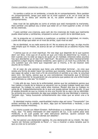 Como cambiar creencias con PNL Robert Dilts
40
Yo cambio o actúo en mi ambiente, a través de mi comportamiento. Para cambiar
mi comportamiento, tengo que estar en el nivel superior a él: en el nivel de las
aptitudes. Si no estoy por encima de él, no podré entender ni cambiar mi
comportamiento.
Este nivel de las aptitudes es como el artista que está manejando la marioneta.
Para cambiar una aptitud voy a tener que estar en un nivel superior a ella: el nivel
de las creencias.
Y para cambiar una creencia, para salir de mis creencias de modo que realmente
pueda observarlas y cambiarlas, empezaré a actuar a partir de la identidad pura.
Así, la pregunta es: si comienzo a cuestionar, a cambiar mi identidad, mi misión,
y para ello tengo que estar en el nivel de arriba, ¿qué nivel es ese?
No es identidad, no es nada acerca de mí. No es acerca de mi ego, es algo mucho
más amplio que mi misión, es acerca de ser un miembro de un sistema mucho más
vasto.
Y pienso que es un nivel espiritual. Por eso digo que depende de lo que quieres
decir con Dios. Creo que en el punto en que uno trata de determinar su misión, o
bien cuando uno no está ya seguro de quién es en realidad, entonces estos asuntos
hay que abordarlos ya en ese nivel "espiritual". No pienso que deba necesariamente
ajustarse a algún dogma religioso existente, pero opera a un nivel muy profundo. Es
una cuestión que uno tiene que responder por sí mismo, a fin de resolver este
asunto de la misión.
En el caso de una persona que tiene una enfermedad terminal , no creo que
exista una forma de poder hacer los cambios que necesita, hasta que dicha persona
sea capaz de saltar a ese nivel a fin de encontrarle el sentido a su vida, la voluntad
para vivir. De hecho, pienso que es una coincidencia interesante que el término
usado para describir la recuperación de una persona que padece de una enfermedad
que amenaza su vida sea "re-misión".
Y más allá de eso, fuera de la enfermedad, pienso que los verdaderos genios que
han habido a través de la historia se elevaron con su propio trabajo hasta ese nivel
espiritual. Su trabajo no versó sobre ellos mismos. Mozart dijo que su trabajo no
venía de él. Independientemente de lo que uno pueda pensar acerca de ello, lo que
él estaba diciendo es que su música no era una función de su ego o de su identidad.
Su armonía era una expresión de algo que estaba fuera de esa identidad o creencia.
También dijo: "estoy buscando constantemente dos notas que se amen una a la
otra".
Si identidad implica misión, espiritualidad implica algo así como "Transmisión" (en
ambos sentidos de la palabra, es decir, algo que es transmitido y recibido, y que
atraviesa muchas misiones).
Lo mismo sucede con Albert Einstein. Refiriéndose a su trabajo en el campo de la
física, dijo: "no estoy interesado en este espectro de luz, o en cuánto pesa esta
molécula, o en cual pueda ser esta estructura atómica. Quiero conocer los
pensamientos de Dios. Todo lo demás son detalles".
No me parece una declaración egoísta. Es una declaración de su misión. No dijo:
"quiero ser famoso cambiando la física", o "voy a mostrar a estos tarados que lo
que yo creo es lo correcto".
 
