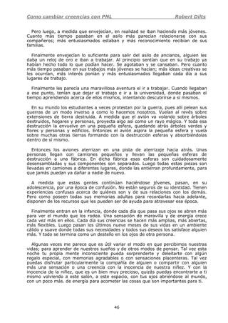 Como cambiar creencias con PNL Robert Dilts
46
Pero luego, a medida que envejecían, en realidad se iban haciendo más jóvenes.
Cuanto más tiempo pasaban en el asilo más parecían relacionarse con sus
compañeros; más entusiasmados estaban y más reconocimiento recibían de sus
familias.
Finalmente envejecían lo suficiente para salir del asilo de ancianos, alguien les
daba un reloj de oro e iban a trabajar. Al principio sentían que en su trabajo ya
habían hecho todo lo que podían hacer. Se agotaban y se cansaban. Pero cuanto
más tiempo pasaban en sus trabajos más jóvenes se hacían; más ideas creativas se
les ocurrían, más interés ponían y más entusiasmados llegaban cada día a sus
lugares de trabajo.
Finalmente les parecía una maravillosa aventura el ir a trabajar. Cuando llegaban
a ese punto, tenían que dejar el trabajo e ir a la universidad, donde pasaban el
tiempo aprendiendo acerca de ellos mismos, intentando descubrirse a sí mismos.
En su mundo los estudiantes a veces protestan por la guerra, pues allí pelean sus
guerras de un modo inverso a como lo hacemos nosotros. Vuelan al revés sobre
extensiones de tierra destruida. A medida que el avión va volando sobre árboles
destruidos, hogares y personas, proyecta algo así como un rayo mágico. Y toda esa
destrucción la envuelve en una pequeña esfera, quedando atrás árboles verdes y
flores y personas y edificios. Entonces el avión aspira la pequeña esfera y vuela
sobre muchas otras tierras formando con la destrucción esferas y absorbiéndolas
dentro de sí mismo.
Entonces los aviones aterrizan en una pista de aterrizaje hacia atrás. Unas
personas llegan con camiones pequeños y llevan las pequeñas esferas de
destrucción a una fábrica. En dicha fábrica esas esferas son cuidadosamente
desensambladas y sus componentes son separados. Luego todas estas piezas son
llevadas en camiones a diferentes lugares, donde las entierran profundamente, para
que jamás puedan ya dañar a nadie de nuevo.
A medida que estas gentes continúan haciéndose jóvenes, pasan, en su
adolescencia, por una época de confusión. No están seguros de su identidad. Tienen
experiencias confusas acerca de quiénes son y de sus relaciones con los demás.
Pero como poseen todas sus memorias adultas para recordarlas hacia adelante,
disponen de los recursos que les pueden ser de ayuda para atravesar esa época.
Finalmente entran en la infancia, donde cada día que pasa sus ojos se abren más
para ver el mundo que los rodea. Una sensación de maravilla y de energía crece
cada vez más en ellos. Cada día sus creencias se hacen más amplias, más abiertas,
más flexibles. Luego pasan los últimos nueve meses de sus vidas en un ambiente
cálido y suave donde todas sus necesidades y todos sus deseos los satisface alguien
más. Y todo se termina como un destello en los ojos de otra persona.
Algunas veces me parece que es útil variar el modo en que percibimos nuestras
vidas; para aprender de nuestros sueños y de otros modos de pensar. Tal vez esta
noche tu propia mente inconsciente pueda sorprenderte y deleitarte con algún
regalo especial, con memorias agradables o con sensaciones placenteras. Tal vez
puedas disfrutar particularmente la compañía de alguien o compartir con alguien
más una sensación o una creencia con la inocencia de nuestra niñez. Y con la
inocencia de la niñez, que es un bien muy precioso, quizás puedas encontrarte a ti
mismo volviendo a este salón, a este espacio, con tus ojos abriéndose al mundo,
con un poco más. de energía para acometer las cosas que son importantes para ti.
 