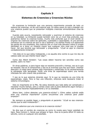 Como cambiar creencias con PNL Robert Dilts
47
Capítulo 3
Sistemas de Creencias y Creencias Núcleo
En ocasiones la limitación que una persona experimenta procede de todo un
sistema de creencias, no de una creencia sola. En estos casos no vais a trabajar con
una creencia puesto que se presentan múltiples creencias alimentándose unas de
otras.
Cuando esto ocurra, necesitaréis retroceder y examinar el sistema de creencias
en su totalidad. La limitación puede también venir de un nivel más profundo, que
podríamos llamar la creencia-núcleo, mucho más profundo que el nivel donde se
originan las creencias sobre las aptitudes, cualidades o capacidades. Si una persona
comienza con la creencia de que lo vas a lastimar y te sientas frente a él separando
las partes de una sinestesia, esa creencia (de un nivel más elevado) sobre tu propia
identidad va a tener un impacto mayor que cualquier otra cosa que tú puedas
hacer. Así que tendrás que retroceder y preguntarte: "¿Cuál es aquí la creencia
verdaderamente limitante?".
"¿Es ésta en la que estoy trabajando, o es aquella otra contra la que me doy de
cabeza cada vez que intento hacer algo?".
Como dijo Albert Einstein: "Las cosas deben hacerse tan sencillas como sea
posible, ¡pero no más!".
En otras palabras, si para lograr algo se necesita precisión y tiempo, eso es lo que
se necesita. Ese es el compromiso y esa es la inversión que hay que hacer. Intentar
descubrir un atajo para cambiar algo importante y sofisticado no es necesariamente
la estrategia más apropiada. Poner una tirita de esparadrapo sobre una herida
infectada tan sólo creará más problemas.
Y eso es lo que estamos diciendo aquí. Si lo que se necesita es una tirita de
esparadrapo, úsala. Pero si hay una infección, entonces será necesario tratar el
sistema inmunológico.
Esto es importante en la PNL. No estoy diciendo que todo deba ser complicado y
necesitar mucho tiempo, pero a ciertas cosas vale la pena dedicarles algún tiempo y
vale la pena hacerlas impecablemente y en su totalidad.
Ahora bien, ¿cómo detectas una creencia-núcleo? ¿ Cómo sabes cuándo estás
ante una creencia importante? ¿Cómo encuentras una creencia para poder
empezar?
No siempre es posible llegar y preguntarle al paciente: "¿Cuál es esa creencia-
núcleo que te está molestando?".
¿Cómo sabemos que una creencia es la creencia-núcleo?
Se dice que el cambio de creencias es como la receta para hacer estofado de
tigre. Paso número 1, tienes que atrapar el tigre. ¡Esa es la parte difícil! El resto es
sencillo, como en cualquier otro estofado.
 