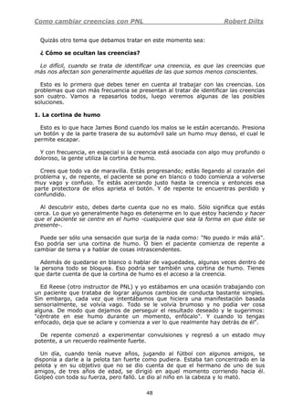 Como cambiar creencias con PNL Robert Dilts
48
Quizás otro tema que debamos tratar en este momento sea:
¿ Cómo se ocultan las creencias?
Lo difícil, cuando se trata de identificar una creencia, es que las creencias que
más nos afectan son generalmente aquéllas de las que somos menos conscientes.
Esto es lo primero que debes tener en cuenta al trabajar con las creencias. Los
problemas que con más frecuencia se presentan al tratar de identificar las creencias
son cuatro. Vamos a repasarlos todos, luego veremos algunas de las posibles
soluciones.
1. La cortina de humo
Esto es lo que hace James Bond cuando los malos se le están acercando. Presiona
un botón y de la parte trasera de su automóvil sale un humo muy denso, el cual le
permite escapar.
Y con frecuencia, en especial si la creencia está asociada con algo muy profundo o
doloroso, la gente utiliza la cortina de humo.
Crees que todo va de maravilla. Estás progresando; estás llegando al corazón del
problema y, de repente, el paciente se pone en blanco o todo comienza a volverse
muy vago y confuso. Te estás acercando justo hasta la creencia y entonces esa
parte protectora de ellos aprieta el botón. Y de repente te encuentras perdido y
confundido.
Al descubrir esto, debes darte cuenta que no es malo. Sólo significa que estás
cerca. Lo que yo generalmente hago es detenerme en lo que estoy haciendo y hacer
que el paciente se centre en el humo -cualquiera que sea la forma en que éste se
presente-.
Puede ser sólo una sensación que surja de la nada como: "No puedo ir más allá".
Eso podría ser una cortina de humo. O bien el paciente comienza de repente a
cambiar de tema y a hablar de cosas intrascendentes.
Además de quedarse en blanco o hablar de vaguedades, algunas veces dentro de
la persona todo se bloquea. Eso podría ser también una cortina de humo. Tienes
que darte cuenta de que la cortina de humo es el acceso a la creencia.
Ed Reese (otro instructor de PNL) y yo estábamos en una ocasión trabajando con
un paciente que trataba de lograr algunos cambios de conducta bastante simples.
Sin embargo, cada vez que intentábamos que hiciera una manifestación basada
sensorialmente, se volvía vago. Todo se le volvía brumoso y no podía ver cosa
alguna. De modo que dejamos de perseguir el resultado deseado y le sugerimos:
"céntrate en ese humo durante un momento, enfócalo". Y cuando lo tengas
enfocado, deja que se aclare y comienza a ver lo que realmente hay detrás de él".
De repente comenzó a experimentar convulsiones y regresó a un estado muy
potente, a un recuerdo realmente fuerte.
Un día, cuando tenía nueve años, jugando al fútbol con algunos amigos, se
disponía a darle a la pelota tan fuerte como pudiera. Estaba tan concentrado en la
pelota y en su objetivo que no se dio cuenta de que el hermano de uno de sus
amigos, de tres años de edad, se dirigió en aquel momento corriendo hacia él.
Golpeó con toda su fuerza, pero falló. Le dio al niño en la cabeza y lo mató.
 