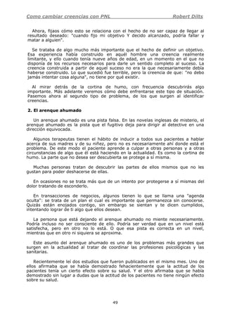 Como cambiar creencias con PNL Robert Dilts
49
Ahora, fijaos cómo esto se relaciona con el hecho de no ser capaz de llegar al
resultado deseado: "cuando fijo mi objetivo Y decido alcanzado, podría fallar y
matar a alguien".
Se trataba de algo mucho más importante que el hecho de definir un objetivo.
Esa experiencia había construido en aquél hombre una creencia realmente
limitante, y ello cuando tenía nueve años de edad, en un momento en el que no
disponía de los recursos necesarios para darle un sentido completo al suceso. La
creencia construida a partir de aquel suceso no era la que necesariamente debía
haberse construido. Lo que sucedió fue terrible, pero la creencia de que: "no debo
jamás intentar cosa alguna", no tiene por qué existir.
Al mirar detrás de la cortina de humo, con frecuencia descubrirás algo
importante. Más adelante veremos cómo debe enfrentarse este tipo de situación.
Pasemos ahora al segundo tipo de problema, de los que surgen al identificar
creencias.
2. El arenque ahumado
Un arenque ahumado es una pista falsa. En las novelas inglesas de misterio, el
arenque ahumado es la pista que el fugitivo deja para dirigir al detective en una
dirección equivocada.
Algunos terapeutas tienen el hábito de inducir a todos sus pacientes a hablar
acerca de sus madres y de su niñez, pero no es necesariamente ahí donde está el
problema. De este modo el paciente aprende a culpar a otras personas y a otras
circunstancias de algo que él está haciendo en la actualidad. Es como la cortina de
humo. La parte que no desea ser descubierta se protege a sí misma.
Muchas personas tratan de descubrir las partes de ellos mismos que no les
gustan para poder deshacerse de ellas.
En ocasiones no se trata más que de un intento por protegerse a sí mismas del
dolor tratando de esconderlo.
En transacciones de negocios, algunos tienen lo que se llama una "agenda
oculta": se trata de un plan el cual es importante que permanezca sin conocerse.
Quizás están enojados contigo, sin embargo se sientan y te dicen cumplidos,
intentando lograr de ti algo que ellos desean.
La persona que está dejando el arenque ahumado no miente necesariamente.
Podría incluso no ser consciente de ello. Podría ser verdad que en un nivel está
satisfecha, pero en otro no lo está. O que esa pista es correcta en un nivel,
mientras que en otro ni siquiera se aproxima.
Este asunto del arenque ahumado es uno de los problemas más grandes que
surgen en la actualidad al tratar de coordinar las profesiones psicológicas y las
sanitarias.
Recientemente leí dos estudios que fueron publicados en el mismo mes. Uno de
ellos afirmaba que se había demostrado fehacientemente que la actitud de los
pacientes tenía un cierto efecto sobre su salud. Y el otro afirmaba que se había
demostrado sin lugar a dudas que la actitud de los pacientes no tiene ningún efecto
sobre su salud.
 