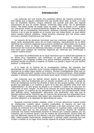 Como cambiar creencias con PNL Robert Dilts
5
Introducción
Las creencias son una fuerza muy poderosa dentro de nuestra conducta. Es
bien sabido que si alguien realmente cree que puede hacer algo, lo hará, y si cree
que es imposible hacerlo, ningún esfuerzo por grande que éste sea logrará
convencerlo de que se puede realizar. Creencias tales como "Ya es demasiado
tarde", "De todos modos no puedo hacer ya nada", "Me ha tocado a mí", pueden
con frecuencia limitar el aprovechamiento integral de los recursos naturales de la
persona y de su competencia inconsciente. Nuestras creencias acerca de nosotros
mismos y de lo que es posible en el mundo que nos rodea tienen un gran efecto
sobre nuestra eficacia cotidiana. Todos tenemos creencias que nos sirven como
recursos y también creencias que nos limitan.
La mayoría de las personas reconocen que sus creencias pueden afectar a su
salud, tanto directamente como de un modo indirecto. Generalmente no es difícil
identificar las creencias negativas que provocan problemas relacionados con la salud
del individuo, como el abuso de ciertas substancias, la fatiga constante, la
disminución del nivel de las defensas naturales y el estrés. Sin embargo, ¿qué pode-
mos hacer para sustituir las creencias negativas por creencias que contribuyan a
mejorar nuestra salud?
Casi todos los profesionales de la salud reconocen que la actitud del paciente es
un factor muy importante, que contribuye en gran medida al éxito de su
recuperación. Sin embargo, existen muy pocos métodos explícitos y confiables que
permitan ayudar al enfermo a superar su miedo o su apatía y lograr así una "actitud
positiva" y congruente.
A lo largo de la historia de la investigación médica, los placebos han
demostrado ser tan potentes como muchos medicamentos. Sin embargo, el origen
concreto de su poder sigue siendo un misterio. Muchos investigadores creen que un
"efecto placebo contrario" puede incluso enfermar a muchas personas. ¿Será posible
explotar y canalizar directamente ese poder para lograr el éxito en la recuperación?
Las creencias que los demás tienen acerca de nosotros también pueden
afectarnos. Esto fue evidenciado por un estudio revelador, en el que un grupo de
niños de inteligencia normal fue dividido al azar en dos grupos iguales. Uno de los
grupos fue asignado a un maestro a quien se le dijo que aquellos niños eran casi
"superdotados". El otro grupo se asignó a un maestro a quien se le dijo que los
niños eran un poco "torpes". Al año se les hicieron de nuevo tests de inteligencia a
ambos grupos. La mayoría de los estudiantes del grupo que arbitrariamente había
sido definido como "superdotado" obtuvieron una puntuación más alta que la
lograda anteriormente, mientras que la mayoría del grupo que fue etiquetado como
"torpe" ¡obtuvo puntuaciones más bajas! Las creencias de los maestros sobre sus
alumnos afectaron a la capacidad de aprendizaje de estos.
Nuestras creencias pueden moldear, influir e incluso determinar nuestro grado
de inteligencia, nuestra salud, nuestra creatividad, la manera en que nos
relacionamos e incluso nuestro grado de felicidad y de éxito personal. Pero, si en
verdad las creencias son una fuerza tan poderosa en nuestras vidas, ¿sería posible
controlarlas para que no nos controlen ellas a nosotros? Muchas de nuestras
creencias nos fueron implantadas durante la infancia por nuestros padres, por los
maestros, por el entorno social y por los medios de comunicación, mucho antes de
que nos diéramos cuenta de sus efectos o de que fuéramos capaces de elegir entre
ellas. ¿Será posible reestructurar, desaprender o cambiar viejas creencias que nos
limitan e instalar en su lugar otras nuevas capaces de ampliar nuestro potencial
 