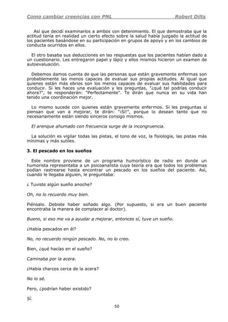 Como cambiar creencias con PNL Robert Dilts
50
Así que decidí examinarlos a ambos con detenimiento. El que demostraba que la
actitud tenía en realidad un cierto efecto sobre la salud había juzgado la actitud de
los pacientes basándose en su participación en grupos de apoyo y en los cambios de
conducta ocurridos en ellos.
El otro basaba sus deducciones en las respuestas que los pacientes habían dado a
un cuestionario. Les entregaron papel y lápiz y ellos mismos hicieron un examen de
autoevaluación.
Debemos damos cuenta de que las personas que están gravemente enfermas son
probablemente las menos capaces de evaluar sus propias actitudes. Al igual que
quienes están más ebrios son los menos capaces de evaluar sus habilidades para
conducir. Si les haces una evaluación y les preguntas, "¿qué tal podrías conducir
ahora?", te responderán: "Perfectamente". Te dirán que nunca en su vida han
tenido una coordinación mejor.
Lo mismo sucede con quienes están gravemente enfermos. Si les preguntas si
piensan que van a mejorar, te dirán: "¡Sí!", porque lo desean tanto que no
necesariamente están siendo sinceros consigo mismos.
El arenque ahumado con frecuencia surge de la incongruencia.
La solución es vigilar todas las pistas, el tono de voz, la fisiología, las pistas más
mínimas y más sutiles.
3. El pescado en los sueños
Este nombre proviene de un programa humorístico de radio en donde un
humorista representaba a un psicoanalista cuya teoría era que todos los problemas
podían rastrearse hasta encontrar un pescado en los sueños del paciente. Así,
cuando le llegaba alguien, le preguntaba:
¿ Tuviste algún sueño anoche?
Oh, no lo recuerdo muy bien.
Piénsalo. Debiste haber soñado algo. (Por supuesto, si era un buen paciente
encontraba la manera de complacer al doctor).
Bueno, si eso me va a ayudar a mejorar, entonces sí, tuve un sueño.
¿Había pescados en él?
No, no recuerdo ningún pescado. No, no lo creo.
Bien, ¿qué hacías en el sueño?
Caminaba por la acera.
¿Había charcos cerca de la acera?
No lo sé.
Pero, ¿podrían haber existido?
Sí.
 