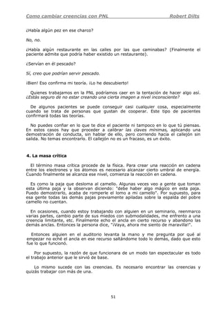 Como cambiar creencias con PNL Robert Dilts
51
¿Había algún pez en ese charco?
No, no.
¿Había algún restaurante en las calles por las que caminabas? (Finalmente el
paciente admite que podría haber existido un restaurante).
¿Servían en él pescado?
Sí, creo que podrían servir pescado.
¡Bien! Eso confirma mi teoría. ¡Lo he descubierto!
Quienes trabajamos en la PNL podríamos caer en la tentación de hacer algo así.
¿Estás seguro de no estar creando una cierta imagen a nivel inconsciente?
De algunos pacientes se puede conseguir casi cualquier cosa, especialmente
cuando se trata de personas que gustan de cooperar. Este tipo de pacientes
confirmará todas las teorías.
No puedes confiar en lo que te dice el paciente ni tampoco en lo que tú piensas.
En estos casos hay que proceder a calibrar las claves mínimas, aplicando una
demostración de conducta, sin hablar de ello, pero corriendo hacia el callejón sin
salida. No temas encontrarlo. El callejón no es un fracaso, es un éxito.
4. La masa crítica
El término masa crítica procede de la física. Para crear una reacción en cadena
entre los electrones y los átomos es necesario alcanzar cierto umbral de energía.
Cuando finalmente se alcanza ese nivel, comienza la reacción en cadena.
Es como la paja que desloma al camello. Algunas veces veo a gente que toman
esta última paja y la observan diciendo: "debe haber algo mágico en esta paja.
Puedo demostrarlo, acaba de romperle el lomo a mi camello". Por supuesto, para
esa gente todas las demás pajas previamente apiladas sobre la espalda del pobre
camello no cuentan.
En ocasiones, cuando estoy trabajando con alguien en un seminario, reenmarco
varias partes, cambio parte de sus miedos con submodalidades, me enfrento a una
creencia limitante, etc. Finalmente echo el ancla en cierto recurso y abandono las
demás anclas. Entonces la persona dice, "¡Vaya, ahora me siento de maravilla!".
Entonces alguien en el auditorio levanta la mano y me pregunta por qué al
empezar no eché el ancla en ese recurso saltándome todo lo demás, dado que esto
fue lo que funcionó.
Por supuesto, la razón de que funcionara de un modo tan espectacular es todo
el trabajo anterior que le sirvió de base.
Lo mismo sucede con las creencias. Es necesario encontrar las creencias y
quizás trabajar con más de una.
 