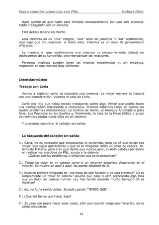 Como cambiar creencias con PNL Robert Dilts
52
Daos cuenta de que nadie está limitado necesariamente por una sola creencia.
Estáis trabajando con un sistema.
Esto debéis tenerlo en mente.
Una creencia no es "una" imagen, "una" serie de palabras ni "un" sentimiento,
sino algo que los relaciona a todos ellos. Estamos es un nivel de pensamiento
diferente.
La manera en que resolveremos una creencia no necesariamente deberá ser
deshacemos de su contenido, sino reorganizar las relaciones.
Personas distintas pueden tener las mismas experiencias y, sin embargo,
responder de una manera muy diferente.
Creencias-núcleo
Trabajo con Carla
Vamos a explorar cómo se descubre una creencia. La mejor manera es hacerlo
con una demostración. Veamos el caso de Carla.
Carla nos dijo que había estado trabajando sobre algo. Pensé que podría hacer
una demostración interesante e instructiva. Primero debemos tener en cuenta los
cuatro problemas mencionados: La Cortina de Humo, el Arenque Ahumado o pista
falsa, Los Pescados en los Sueños y, finalmente, la idea de la Masa Crítica o grupo
de creencias juntas todas ellas en un sistema.
Y queremos encontrar el callejón sin salida.
La búsqueda del callejón sin salida
R.: Carla, no es necesario que conozcamos el contenido, pero yo sé que existe esa
"cosa" que sigue apareciendo y que tú te imaginas como un dolor de cabeza. In-
tentaste tratarla, pero creo que dijiste que incluso ayer, cuando estabas pensando
en realizar los ejercicios de PNL, surgía y te detenía.
¿Cuáles son los problemas o síntomas que se te presentan?
C.: Tengo un dolor en mi cabeza como si un revolver estuviera disparando en el
interior. Se mueve de aquí a aquí. No puedo librarme de él.
R.: Nuestra primera pregunta es: ¿se trata de una función o de una creencia? ¿O es
simplemente un dolor de cabeza? Asumo que para ti esto representa algo más
que un dolor de cabeza normal. ¿Lo has tenido durante mucho tiempo? ¿O es
reciente?
C.: No, ya lo he tenido antes. Sucede cuando "TENGO QUE".
R.: ¿Cuando tienes que hacer algo?
C.: Sí, pero me gusta hacer esas cosas, sólo que cuando tengo que hacerlas, no se
cómo abordarlas.
 