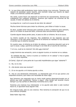 Como cambiar creencias con PNL Robert Dilts
53
R.: Lo que dices está guiándonos hacia ciertos temas muy comunes. Tenemos una
especie de paradoja; quiero hacerlo, pero también tengo que hacerlo de algún
modo y es entonces cuando esto aparece.
Por cierto, quiero hacer una distinción en términos de razonamiento. Siempre que
trabajamos con cualquier problema, tenemos que separar los síntomas de las
causas. El dolor de cabeza es el síntoma.
La pregunta es: ¿cuál es la causa de ese dolor de cabeza?
Muchos tienen técnicas para tratar los síntomas, pero fallan al tratar la causa.
Es decir, pueden tener técnicas para controlar el dolor o medicinas para calmarlo,
pero si no tratan la causa del dolor, entonces éste sencillamente regresará.
Cuando alguien desea perder peso, el peso es sólo un síntoma. No es la causa.
Lo mismo sucede en los negocios. Hay problemas en los negocios que son
síntomas y si tan sólo pones un parche en el síntoma en realidad no has realizado
el cambio que el sistema necesita.
En nuestro caso, el síntoma es el dolor de cabeza, y queremos descubrir qué es lo
que lo causa. Luego, queremos averiguar si se trata de un asunto de creencias.
Y si lo es, ¿cuál es la creencia? ¿Es sólo una creencia?
Luego tenemos esa sensación, como si alguien tuviera un revolver en su cabeza.
En realidad ella dijo, "como si tuviera un revólver en mi cabeza" e hizo el gesto
con su mano izquierda.
(A Carla): ¿Qué es? ¿Una parte de ti que está impidiéndote que sigas "adelante"?
C.: No, no lo creo.
R.: ¿De donde viene ese revolver?
C.: Si no me apunto a mí misma apunto a otros.
R.: Esa es una declaración interesante. Lo interesante para mí es que parece una
respuesta excesiva, que indica una necesidad de hacer algo.
Aquí tenemos una respuesta que en cierto modo parece desproporcionada con el
asunto que está sucediendo. Vamos a seguir. ¿Has tenido eso durante mucho
tiempo? ¿Lo has sufrido en diferentes momentos de tu vida?
Tenemos una creencia muy interesante: si no apunto este dolor o este revólver
hacia mí, lo apuntaré hacia alguien más.
Sin ninguna duda, esto es una creencia. Pero tenemos la sensación de que no es
una creencia completa.
Debe haber algo más.
 
