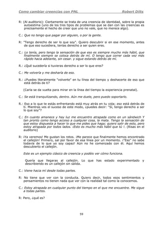 Como cambiar creencias con PNL Robert Dilts
59
R: (Al auditorio): Ciertamente se trata de una creencia de identidad, sobre la propia
autoestima (uno de los tres tipos de problemas que se dan con las creencias es
precisamente el hecho de creer que uno no vale, que no merece algo).
C.: Que no tengo que pagar por alguien, o por la gente.
R: "Tengo derecho de ser lo que soy". Quiero descubrir si en ese momento, antes
de que eso sucediera, tenías derecho a ser quien eres.
C.: Lo tenía, pero tengo la sensación de que eso es siempre mucho más hábil, que
finalmente siempre se coloca detrás de mí. O tengo que correr cada vez más
rápido hacia adelante, sin cesar. y sigue estando detrás de mí.
R.: ¿Qué sucedería si tuvieras derecho a ser lo que eres?
C.: Me volvería y me desharía de eso.
R.: ¿Puedes literalmente "volverte" en tu línea del tiempo y deshacerte de eso que
está detrás de ti?
(Carla se da vuelta para mirar en la línea del tiempo la experiencia prenatal).
C.: Se está tranquilizando, dentro. Aún me duele, pero puedo soportarlo.
R.: Eso a lo que te estás enfrentando está muy atrás en tu vida; eso está detrás de
ti. Mientras ves el suceso de este modo, ¿puedes decir: "Sí, tengo derecho a ser
lo que soy"?
C.: En cuanto amanece y hay luz me encuentro atrapada como en un sándwich Y
tan pronto como tengo acceso a cualquier cosa, la mata. Tengo la sensación de
que estoy dispuesta a hacer lo que me pides que haga; quiero salir de esto, pero
estoy atrapada por todos lados. ¡Esto es mucho más hábil que tú !. (Risas en el
auditorio)
R: ¡Ya veremos! Me gustan los retos. ¡Me parece que finalmente hemos encontrado
el callejón! Primero, sal por favor de esa línea por un momento. ¡"Eso" no sabe
todavía de lo que yo soy capaz! Aún no he comenzado con él. Aquí hemos
descubierto el callejón.
Este es un ejemplo clásico de creencia y podéis ver cómo funciona.
Quería que llegaras al callejón. Lo que has estado experimentado y
describiendo es un callejón sin salida.
C.: Viene hacia mí desde todas partes.
R: No tiene que ver con la conducta. Quiero decir, todos esos sentimientos y
pensamientos no tienen nada que ver con la realidad tal como la conocemos.
C.: Estoy atrapada en cualquier punto del tiempo en el que me encuentre. Me sigue
a todas partes.
R: Pero, ¿qué es?
 