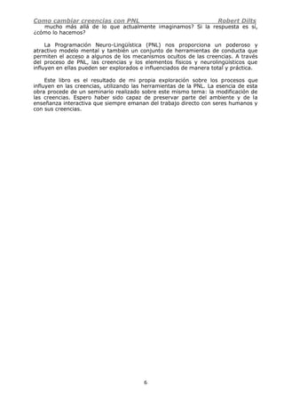 Como cambiar creencias con PNL Robert Dilts
6
mucho más allá de lo que actualmente imaginamos? Si la respuesta es sí,
¿cómo lo hacemos?
La Programación Neuro-Lingüística (PNL) nos proporciona un poderoso y
atractivo modelo mental y también un conjunto de herramientas de conducta que
permiten el acceso a algunos de los mecanismos ocultos de las creencias. A través
del proceso de PNL, las creencias y los elementos físicos y neurolingüísticos que
influyen en ellas pueden ser explorados e influenciados de manera total y práctica.
Este libro es el resultado de mi propia exploración sobre los procesos que
influyen en las creencias, utilizando las herramientas de la PNL. La esencia de esta
obra procede de un seminario realizado sobre este mismo tema: la modificación de
las creencias. Espero haber sido capaz de preservar parte del ambiente y de la
enseñanza interactiva que siempre emanan del trabajo directo con seres humanos y
con sus creencias.
 