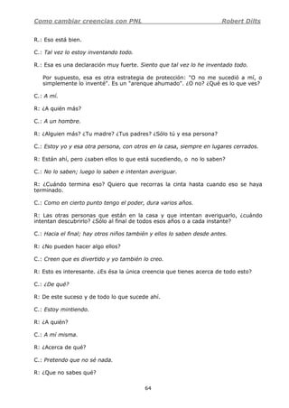 Como cambiar creencias con PNL Robert Dilts
64
R.: Eso está bien.
C.: Tal vez lo estoy inventando todo.
R.: Esa es una declaración muy fuerte. Siento que tal vez lo he inventado todo.
Por supuesto, esa es otra estrategia de protección: "O no me sucedió a mí, o
simplemente lo inventé". Es un "arenque ahumado". ¿O no? ¿Qué es lo que ves?
C.: A mí.
R: ¿A quién más?
C.: A un hombre.
R: ¿Alguien más? ¿Tu madre? ¿Tus padres? ¿Sólo tú y esa persona?
C.: Estoy yo y esa otra persona, con otros en la casa, siempre en lugares cerrados.
R: Están ahí, pero ¿saben ellos lo que está sucediendo, o no lo saben?
C.: No lo saben; luego lo saben e intentan averiguar.
R: ¿Cuándo termina eso? Quiero que recorras la cinta hasta cuando eso se haya
terminado.
C.: Como en cierto punto tengo el poder, dura varios años.
R: Las otras personas que están en la casa y que intentan averiguarlo, ¿cuándo
intentan descubrirlo? ¿Sólo al final de todos esos años o a cada instante?
C.: Hacia el final; hay otros niños también y ellos lo saben desde antes.
R: ¿No pueden hacer algo ellos?
C.: Creen que es divertido y yo también lo creo.
R: Esto es interesante. ¿Es ésa la única creencia que tienes acerca de todo esto?
C.: ¿De qué?
R: De este suceso y de todo lo que sucede ahí.
C.: Estoy mintiendo.
R: ¿A quién?
C.: A mí misma.
R: ¿Acerca de qué?
C.: Pretendo que no sé nada.
R: ¿Que no sabes qué?
 