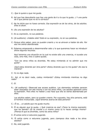 Como cambiar creencias con PNL Robert Dilts
65
C.: Que lo quiero o que me gusta.
R: Así que has descubierto que hay una parte de ti a la que le gusta. ¿ Y una parte
de ti que piensa que no es lo correcto?
C: No he dicho que no fuese correcto. Esa expresión es de los otros, de los adultos.
Ellos lo dicen.
R: ¿Es una expresión de los adultos?
C: Es su expresión, no sus palabras.
R: (Al auditorio): ¿Habéis oído? Está en su expresión, no en sus palabras.
C: Porque ellos saben, pero no pueden creerlo y no se atreven a hablar de ello. Por
eso me siento abandonada.
R: Estamos empezando a desenmarañar esto y lo que queremos hacer es introducir
ahora algunos recursos.
Aquí tenemos una situación en la cual no existe sólo una creencia, ni sucede una
cosa, sino más, tres o cuatro quizás.
"Con los otros niños es divertido. Me estoy mintiendo al no admitir que me
gusta".
¿Qué estoy diciendo por otra parte? ¿Estoy diciendo que no me gusta? ¿Es esa la
mentira?
C: Yo no digo nada.
R.: Así, al no decir nada, ¿estoy mintiendo? ¿Estoy mintiendo mientras no digo
nada?
C: Sí.
R.: (Al auditorio): Observad ese acceso auditivo. Los elementos verbales parecen
estar asociados con ella misma o con los otros niños. Los adultos aparecen como
la expresión. Pero ellos no hablan y eso hace que ella se sienta abandonada por
ellos.
Los adultos saben, pero no pueden creerlo. Por supuesto, hay otra persona, está
el hombre involucrado. ¿Qué tenemos acerca de esta persona?
C.: Él es... un adulto que me gusta mucho.
R: Él es alguien que te gusta. ¿ Qué creencia es esa? ¿Tiene la misma expresión
que los demás? ¿Él se miente a sí mismo como tú lo haces contigo misma?
¿Piensa él que es divertido, como los otros niños?
C: Él actúa como si estuviera jugando.
R: Él actúa como si estuviera jugando, pero ¿tampoco dice nada a los otros
adultos?
C: No, está jugando.
 