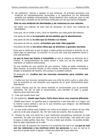 Como cambiar creencias con PNL Robert Dilts
66
R: (Al auditorio): Vamos a repasar lo que tenemos. Al principio tomamos una
molécula de representaciones sensoriales y la separamos en los diferentes
sentidos que estaban interactuando. Ahora tenemos otra molécula, pero no del
mismo tipo o tamaño de las primeras moléculas con las que hemos trabajado.
Esta es una molécula de identidades y de creencias en una relación.
Allí había una relación de todo tipo de personas. Es como una molécula de
identidades.
Creo que, de un modo u otro, Carla se identifica con cada parte del sistema:
Una parte de ella es la expresión de los adultos que la abandonaron.
Una parte de ella es la niña que se miente a sí misma.
Una parte de ella es, quizás, el hombre que está 'sólo jugando' .
Una parte de ella es los otros niños que se divierten y guardan secretos.
Creo que la razón por lo que la sigue a todas partes es porque la solución no es
hacer algo en particular. La solución no es una sola cosa que podamos llevar a
una sola persona.
Lo que lo hace tan fuerte e irresistible es que et sistema se alimenta de sí
mismo; el comportamiento de todos apoya a cada uno de los demás, para
mantener un sistema disfuncional.
Es una mentira de una mentira de una mentira. Todos se están mintiendo a
ellos mismos. El hombre miente, la niña miente, los adultos mienten; no porque
tengan el propósito de hacerlo, sino porque no pueden evitarlo.
Mi pregunta es: ¿cuáles son los recursos necesarios para cambiar ese
sistema?
¿ Cuáles son los recursos necesarios para una niña de entre cuatro y siete años
que se encontró en una situación que requería de un gran conocimiento para
entenderla?
(A Carla): Pienso que tal vez ahora tendrías el conocimiento que te permitirá
resolverla. Tal vez no sólo el conocimiento, sino también el valor y quizás
algunos otros recursos más.
C.: Creo que puedo hacer eso.
R: (Al auditorio): Desde aquí fuera, Carla tiene ahora una creencia diferente.
"Desde aquí fuera" no significa que si regresamos a esa línea ella va a seguir con
la misma nueva actitud y eso es lo que tenemos que integrar: las identidades
asociadas y las disociadas.
C.: Lo que suelo utilizar para trabajar con niños es la alegría y el placer de esa niña,
pero no el de esta situación. No. Por ello trato de evitarlo. Ella no está libre.
R.: Porque ha sido una parte de ti que realmente necesitamos reconocer en este
momento. Ha sido una parte de ti que nunca ha renunciado. Una parte de ti que
te sigue a todas partes. Que dice: "no voy a dejar que olvides, no puedes olvidar.
Esto es algo importante en la vida".
Esto era real. Ni siquiera me importa si el contenido fue real o no. Lo que es real
son las relaciones y las mentiras entre las personas. Lo que es real es lo
que eso le puede hacer a alguien. Existe esa parte de ti que sabe eso.
 