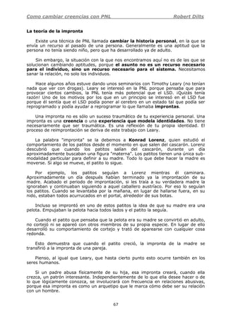 Como cambiar creencias con PNL Robert Dilts
67
La teoría de la impronta
Existe una técnica de PNL llamada cambiar la historia personal, en la que se
envía un recurso al pasado de una persona. Generalmente es una aptitud que la
persona no tenía siendo niño, pero que ha desarrollado ya de adulto.
Sin embargo, la situación con la que nos encontramos aquí no es de las que se
solucionan cambiando aptitudes, porque el asunto no es un recurso necesario
para el individuo, sino un recurso necesario para el sistema. Necesitamos
sanar la relación, no solo los individuos.
Hace algunos años estuve dando unos seminarios con Timothy Leary (no tenían
nada que ver con drogas). Leary se interesó en la PNL porque pensaba que para
provocar ciertos cambios, la PNL tenía más potencial que el LSD. ¡Quizás tenía
razón! Uno de los motivos por los que en un principio se interesó en el LSD fue
porque él sentía que el LSD podía poner al cerebro en un estado tal que podía ser
reprogramado y podía ayudar a reprogramar lo que llamaba improntas.
Una impronta no es sólo un suceso traumático de tu experiencia personal. Una
impronta es una creencia o una experiencia que modela identidades. No tiene
necesariamente que ser traumática. Es una reflexión de tu propia identidad. El
proceso de reimprontación se deriva de este trabajo con Leary.
La palabra "impronta" se la debemos a Konrad Lorenz, quien estudió el
comportamiento de los patitos desde el momento en que salen del cascarón. Lorenz
descubrió que cuando los patitos salían del cascarón, durante un día
aproximadamente buscaban una figura "materna". Los patitos tienen una única sub-
modalidad particular para definir a su madre. Todo lo que debe hacer la madre es
moverse. Si algo se mueve, el patito lo sigue.
Por ejemplo, los patitos seguían a Lorenz mientras él caminara.
Aproximadamente un día después habían terminado ya la improntación de su
madre. Acabado el periodo de improntación, si les traía a su verdadera madre la
ignoraban y continuaban siguiendo a aquel caballero austríaco. Por eso lo seguían
los patitos. Cuando se levantaba por la mañana, en lugar de hallarse fuera, en su
nido, estaban todos acurrucados en el portal, alrededor de sus botas.
Incluso se improntó en uno de estos patitos la idea de que su madre era una
pelota. Empujaban la pelota hacia todos lados y el patito la seguía.
Cuando el patito que pensaba que la pelota era su madre se convirtió en adulto,
no cortejó ni se apareó con otros miembros de su propia especie. En lugar de ello
desarrolló su comportamiento de cortejo y trató de aparearse con cualquier cosa
redonda.
Esto demuestra que cuando el patito creció, la impronta de la madre se
transfirió a la impronta de una pareja.
Pienso, al igual que Leary, que hasta cierto punto esto ocurre también en los
seres humanos.
Si un padre abusa físicamente de su hija, esa impronta creará, cuando ella
crezca, un patrón interesante. Independientemente de lo que ella desee hacer o de
lo que lógicamente conozca, se involucrará con frecuencia en relaciones abusivas,
porque esa impronta es como un arquetipo que le marca cómo debe ser su relación
con un hombre.
 