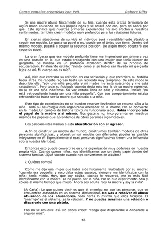 Como cambiar creencias con PNL Robert Dilts
68
Si una madre abusa físicamente de su hija, cuando ésta crezca terminará de
algún modo abusando de sus propios hijos y se odiará por ello, pero no sabrá por
qué. Esto significa que nuestras primeras experiencias no sólo afectan a nuestros
sentimientos, también crean modelos muy profundos para las relaciones futuras.
En ciertas situaciones de su vida el individuo será irresistiblemente atraído a
seguir ese modelo. Le guste su papel o no, puede ser el único que tiene. Dentro del
mismo modelo, pasará a ocupar la segunda posición. De algún modo adoptará ese
segundo papel.
La gran fuerza que ese modelo profundo tiene me impresionó por primera vez
en una ocasión en la que estaba trabajando con una mujer que tenía cáncer de
garganta. Se hallaba en un profundo atolladero dentro de su proceso de
recuperación. Finalmente estalló: "siento como si se hubie ran llevado mi garganta
lejos de mí. Mi cuerpo no es mío".
Así, hice que centrara su atención en esa sensación y que recorriera su historia
hacia atrás. De repente regresó hasta un recuerdo muy temprano. De este modo lo
describió ella: "soy una niña pequeña y mi madre me está sujetando y me está
sacudiendo". Pero toda su fisiología cuando decía esto era la de su madre agresiva,
no la de una niña indefensa. Su voz estaba llena de odio y violencia. Pensé: "no
está retrocediendo hasta ser una niña pequeña". Con ese comportamiento estaba
retrocediendo hasta ser la madre que sacudía a la niña.
Este tipo de experiencias no se pueden resolver llevándole un recurso sólo a la
niña. Toda su neurología está organizada alrededor de la madre. Ella se convierte
en la madre.Un cambio de historia típico no funcionaría aquí. Había incorporado
el papel de la madre a sí misma. Nos guste o no, incorporamos en nosotros
mismos los papeles que aprendemos de otras personas significativas.
Los psicoanalistas llaman a esto identificación con el agresor.
A fin de construir un modelo del mundo, construimos también modelos de otras
personas significativas, y alconstruir un modelo con diferentes papeles es posible
integramos en él. Especialmente si esas personas significativas tienen una influencia
sobre nuestra identidad.
Entonces esto puede convertirse en una organización muy poderosa en nuestra
propia vida. Cuando somos niños, nos identificamos con un cierto papel dentro del
sistema familiar. ¿Qué sucede cuando nos convertimos en adultos?
¿ Quiénes somos?
Como me dijo una mujer que había sido físicamente maltratada por su madre:
"cuando era pequeña y recordaba estos sucesos, siempre me identificaba con la
niña; tenía miedo. Hoy, que soy adulta, cuando lo recuerdo, me es más fácil
identificarme con la madre. Ya no puedo ser la niña. Por lo que experimento odio y
cólera al mismo tiempo que miedo. Ahora soy adulta. Soy la madre y soy la niña".
(A Carla): Lo que quiero decir es que el enemigo no son las personas que se
encuentran atascadas en un sistema disfuncional. No vas a resolver el abuso
abusando de los abusadores. Sólo harás lo mismo que ellos hicieron. El
'enemigo' es el sistema, es la relación. Y no puedes asesinar una relación o
dispararle con una pistola.
Eso no se resuelve así. No debes creer: "tengo que dispararme o dispararle a
alguien más".
 