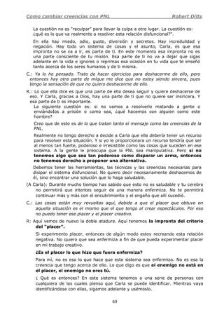 Como cambiar creencias con PNL Robert Dilts
69
La cuestión no es "reculpar" para llevar la culpa a otro lugar. La cuestión es:
¿qué es lo que va realmente a resolver esta relación disfuncional?".
En ella hay miedo, odio, gusto, diversión y secretos. Hay incredulidad y
negación. Hay todo un sistema de cosas y el asunto, Carla, es que esa
impronta no se va a ir, es parte de ti. En este momento esa impronta no es
una parte consciente de tu misión. Esa parte de ti no va a dejar que sigas
adelante en la vida e ignores o reprimas esa ocasión en tu vida que te enseñó
tanto acerca de los seres humanos y de ti misma.
C.: Ya lo he pensado. Trato de hacer ejercicios para deshacerme de ello, pero
entonces hay otra parte de míque me dice que no estoy siendo sincera, pues
tengo la sensación de que no quiero deshacerme de ello.
R.: Lo que ella dice es que una parte de ella desea seguir y quiere deshacerse de
eso. Y Carla, gracias a Dios, hay una parte de ti que no quiere ser insincera. Y
esa parte de ti es importante.
La siguiente cuestión es: si no vamos a resolverlo matando a gente o
enviándoIos a prisión o como sea, ¿qué hacemos con alguien como este
hombre?
Creo que de esto es de lo que tratan tanto el mensaje como las creencias de la
PNL.
Realmente no tengo derecho a decide a Carla que ella debería tener un recurso
para resolver esta situación. Y si yo le proporcionara un recurso tendría que ser
al menos tan fuerte, poderoso e irresistible como las cosas que suceden en ese
sistema. A la gente le preocupa que la PNL sea manipulativa. Pero si no
tenemos algo que sea tan poderoso como disparar un arma, entonces
no tenemos derecho a proponer una alternativa.
Debemos tener las herramientas, las técnicas y las creencias necesarias para
disipar el sistema disfuncional. No quiero decir necesariamente deshacemos de
él, sino encontrar una solución que lo haga saludable.
(A Carla): Durante mucho tiempo has sabido que esto no es saludable y tu cerebro
no permitirá que intentes seguir de una manera enfermiza. No te permitirá
continuar más y más con el encubrimiento y el engaño que allí sucedió.
C.: Las cosas están muy revueltas aquí, debido a que el placer que obtuve en
aquella situación es el mismo que el que tengo al crear espectáculos. Por eso
no puedo tener ese placer y el placer creativo.
R: Aquí vemos de nuevo la doble atadura. Aquí tenemos la impronta del criterio
del "placer".
Si experimento placer, entonces de algún modo estoy recreando esta relación
negativa. No quiero que sea enfermiza a fin de que pueda experimentar placer
en mi trabajo creativo.
¿Es el placer lo que hizo que fuera enfermiza?
Para mí, no es eso lo que hace que este sistema sea enfermizo. No es esa la
creencia que tengo acerca de ello. Lo que digo es que el enemigo no está en
el placer, el enemigo no eres tú.
¿ Qué es entonces? En este sistema tenemos a una serie de personas con
cualquiera de las cuales pienso que Carla se puede identificar. Mientras vaya
identificándose con ellas, sigamos adelante y usémoslo.
 