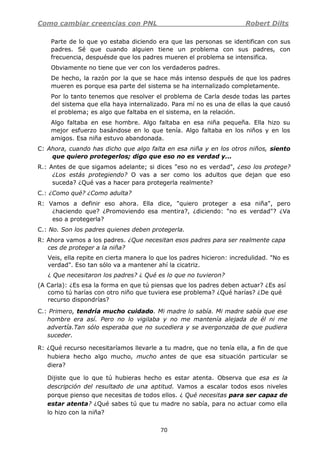 Como cambiar creencias con PNL Robert Dilts
70
Parte de lo que yo estaba diciendo era que las personas se identifican con sus
padres. Sé que cuando alguien tiene un problema con sus padres, con
frecuencia, despuésde que los padres mueren el problema se intensifica.
Obviamente no tiene que ver con los verdaderos padres.
De hecho, la razón por la que se hace más intenso después de que los padres
mueren es porque esa parte del sistema se ha internalizado completamente.
Por lo tanto tenemos que resolver el problema de Carla desde todas las partes
del sistema que ella haya internalizado. Para mí no es una de ellas la que causó
el problema; es algo que faltaba en el sistema, en la relación.
Algo faltaba en ese hombre. Algo faltaba en esa niña pequeña. Ella hizo su
mejor esfuerzo basándose en lo que tenía. Algo faltaba en los niños y en los
amigos. Esa niña estuvo abandonada.
C: Ahora, cuando has dicho que algo falta en esa niña y en los otros niños, siento
que quiero protegerlos; digo que eso no es verdad y...
R.: Antes de que sigamos adelante; si dices "eso no es verdad", ¿eso los protege?
¿Los estás protegiendo? O vas a ser como los adultos que dejan que eso
suceda? ¿Qué vas a hacer para protegerla realmente?
C.: ¿Como qué? ¿Como adulta?
R: Vamos a definir eso ahora. Ella dice, "quiero proteger a esa niña", pero
¿haciendo que? ¿Promoviendo esa mentira?, ¿diciendo: "no es verdad"? ¿Va
eso a protegerla?
C.: No. Son los padres quienes deben protegerla.
R: Ahora vamos a los padres. ¿Que necesitan esos padres para ser realmente capa
ces de proteger a la niña?
Veis, ella repite en cierta manera lo que los padres hicieron: incredulidad. "No es
verdad". Eso tan sólo va a mantener ahí la cicatriz.
¿ Que necesitaron los padres? ¿ Qué es lo que no tuvieron?
(A Carla): ¿Es esa la forma en que tú piensas que los padres deben actuar? ¿Es así
como tú harías con otro niño que tuviera ese problema? ¿Qué harías? ¿De qué
recurso dispondrías?
C.: Primero, tendría mucho cuidado. Mi madre lo sabía. Mi madre sabía que ese
hombre era así. Pero no lo vigilaba y no me mantenía alejada de él ni me
advertía.Tan sólo esperaba que no sucediera y se avergonzaba de que pudiera
suceder.
R: ¿Qué recurso necesitaríamos llevarle a tu madre, que no tenía ella, a fin de que
hubiera hecho algo mucho, mucho antes de que esa situación particular se
diera?
Dijiste que lo que tú hubieras hecho es estar atenta. Observa que esa es la
descripción del resultado de una aptitud. Vamos a escalar todos esos niveles
porque pienso que necesitas de todos ellos. ¿ Qué necesitas para ser capaz de
estar atenta? ¿Qué sabes tú que tu madre no sabía, para no actuar como ella
lo hizo con la niña?
 