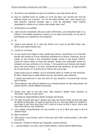 Como cambiar creencias con PNL Robert Dilts
71
C.: No temo a esa realidad a la que me enfrento y que está dentro de mí.
R: Aquí en realidad Carla ha subido un nivel (es decir, por encima del nivel de
aptitud) hasta una creencia: "no me da miedo admitir eso", pero pienso que
esta solución necesita también algo a nivel de identidad. ¿Qué hubiera
necesitado tu madre en su interior para poder decir eso?
C.: Enfrentarse a la realidad.
R.: ¿Qué recurso necesitaría ella para poder enfrentarla, qué necesitaría ella en su
interior? ¿Ha habido ocasiones, incluso si no es ésta una de ellas, en las que te
enfrentaste a la realidad de una situación?
C.: Sí.
R.: Quiero que pienses en lo que hay dentro de ti que te permitió hacer eso.
Quiero que experimentes eso.
C.: Confié en mi fuerza.
R.: Lo que quiero que hagas es que, desde aquí afuera, encuentres en tu línea del
tiempo ese suceso en el que realmente confiaste en tu fuerza. Entonces, que te
metas en ese suceso y que realmente tengas acceso a esa fuerza interior.
(Carla se coloca sobre su línea del tiempo). Quiero que realmente entres en
contacto con esa confianza en tu fuerza. Y me gustaría que hicieras esto desde
aquí; crea una energía, o un color, partiendo de esa sensación, de esa confian-
za, de esa fuerza, en el punto de tu interior del cual surge.
Luego quiero que la reflejes, que la proyectes sobre tu madre en ese recuerdo.
Es decir, desde aquí le estás dando esa luz, esa fuerza, esa confianza.
Y quiero que observes lo que ella haría en esa situación, si tuviera este recurso
que tú tienes.
C.: Para empezar, ella está de repente muy molesta porque ha sido descubierta. No
puedo hacerlo. Siento débiles las piernas.
R: Quiero que veas lo que ella hace. Sólo observa. Déjala hacer durante un
momento. ¿Qué es lo que hace?
C.: Me observa preguntándose dónde conseguí esa fuerza.
R: ¿Te está mirando ella aquí?. Quiero que uses esa fuerza antes de que ella sepa
de dónde la obtuviste; en lugar de que te mire a ti, haz que observe el sistema y
que haga lo que tiene que hacer allí.¿ Qué es lo que va ella a hacer, ahora que
tiene esa fuerza y esa confianza?
C.: Va a hablar tranquilamente con ese hombre y le va a decir que sabe lo que él
intenta hacer.
R: ¿Qué sucederá?
C.: Ella quiere a ese hombre, pero le dice que hará todo cuanto pueda, y ella sabe
que puede...
R: Continúa. Tómate el tiempo que necesites. (Largo silencio).
C.: ...para proteger a su hija y que él debe saberlo. (CarIa solloza débilmente).
 