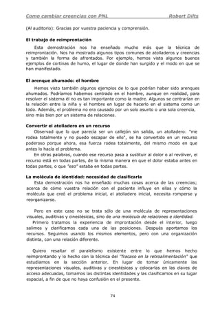 Como cambiar creencias con PNL Robert Dilts
74
(Al auditorio): Gracias por vuestra paciencia y comprensión.
El trabajo de reimprontación
Esta demostración nos ha enseñado mucho más que la técnica de
reimprontación. Nos ha mostrado algunos tipos comunes de atolladeros y creencias
y también la forma de afrontados. Por ejemplo, hemos visto algunos buenos
ejemplos de cortinas de humo, el lugar de donde han surgido y el modo en que se
han manifestado.
El arenque ahumado: el hombre
Hemos visto también algunos ejemplos de lo que podrían haber sido arenques
ahumados. Podríamos habemos centrado en el hombre, aunque en realidad, para
resolver el sistema él no es tan importante como la madre. Algunos se centrarían en
la relación entre la niña y el hombre en lugar de hacerlo en el sistema como un
todo. Además, el problema no era causado por un solo asunto o una sola creencia,
sino más bien por un sistema de relaciones.
Convertir el atolladero en un recurso
Observad que lo que parecía ser un callejón sin salida, un atolladero: "me
rodea totalmente y no puedo escapar de ello", se ha convertido en un recurso
poderoso porque ahora, esa fuerza rodea totalmente, del mismo modo en que
antes lo hacía el problema.
En otras palabras, cuando ese recurso pasa a sustituir al dolor o al revólver, el
recurso está en todas partes, de la misma manera en que el dolor estaba antes en
todas partes, o que "eso" estaba en todas partes.
La molécula de identidad: necesidad de clasificarla
Esta demostración nos ha enseñado muchas cosas acerca de las creencias;
acerca de cómo vuestra relación con el paciente influye en ellas y cómo la
molécula que creó el problema inicial, el atolladero inicial, necesita romperse y
reorganizarse.
Pero en este caso no se trata sólo de una molécula de representaciones
visuales, auditivas y cinestésicas, sino de una molécula de relaciones e identidad.
Primero tratamos la experiencia de improntación desde el interior, luego
salimos y clarificamos cada una de las posiciones. Después aportamos los
recursos. Seguimos usando los mismos elementos, pero con una organización
distinta, con una relación diferente.
Quiero resaltar el paralelismo existente entre lo que hemos hecho
reimprontando y lo hecho con la técnica del ''fracaso en la retroalimentación" que
estudiamos en la sección anterior. En lugar de tomar únicamente las
representaciones visuales, auditivas y cinestésicas y colocarlas en las claves de
acceso adecuadas, tomamos las distintas identidades y las clasificamos en su lugar
espacial, a fin de que no haya confusión en el presente.
 