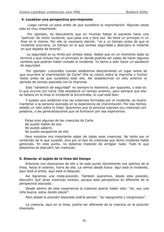 Como cambiar creencias con PNL Robert Dilts
76
4. Localizar una perspectiva pre-impronta
Luego vamos un paso antes de que sucediera la improntación. Algunas veces
esto es muy importante.
Por ejemplo, he descubierto que en muchas fobias el paciente tiene una
"película" de cierto incidente, que pasa una y otra vez. No tiene un principio ni un
final en sí misma. Por ello es necesario decirle: "ve a un tiempo antes de que el
incidente ocurriera, un tiempo en el que sentías seguridad y descubre el instante
en que dejaste de tenerla".
La seguridad es su límite por ambos lados. Sabes que en un momento dado se
terminó y que incluso hay un principio en donde podrías ser capaz de hacer algunos
cambios que podrían haber evitado el incidente. Yo llamo a esto hacer un sándwich
de seguridad.
Por ejemplo: ¿recordáis cuando estábamos descubriendo un lugar antes de
que ocurriera la improntación de Carla? Ella se colocó sobre la impronta y fuimos
hasta antes de que sucediera todo ello. Así establecimos un sitio anterior al
periodo de tiempo asociado con la impronta.
Este "sándwich de seguridad" no siempre lo resolverá, por supuesto, y esto es
lo que ocurrió con Carla. Ella estableció un tiempo anterior, pero siempre que ella
se hallara en la línea el incidente la encontraba, lo cual está bien.
Y puesto que andamos tras las creencias formadas por el incidente, es bueno
mantener a la persona asociada en la experiencia de improntación. Por eso hemos
estado un rato sobre la línea. Queremos que la persona exprese sus creencias con
palabras, o las generalizaciones que se formaron por esa experiencia.
Estas eran algunas de las creencias de Carla:
No puedo hablar de eso.
No puedo saberlo.
No puedo escaparme de ello.
Para nosotros era importante saber de todas esas creencias. No tanto por el
contenido de lo que sucedió, sino por el tipo de creencias que dicho incidente había
generado. En este punto, no estamos tratando de arreglar nada. Todo lo que
deseamos es descubrir las creencias.
5. Disociar al sujeto de la línea del tiempo
Entonces nos disociamos de ello y en este punto literalmente nos salimos de la
línea, hacia el exterior, fuera de ella. La vemos desde fuera: aquí está el incidente,
aquí está el antes, aquí está el después.
Así logramos una meta-posición. También queremos, desde esta posición,
descubrir qué otras creencias existen, porque esta perspectiva es diferente de la
perspectiva asociada.
Desde dentro de esta experiencia la creencia podría haber sido: "oh, soy una
niña buena, estoy dando placer".
Pero desde la posición disociada podría pensar: "es repugnante y vergonzoso".
La creencia, aquí en la línea, podría ser diferente de la creencia en la posición
disociada.
 