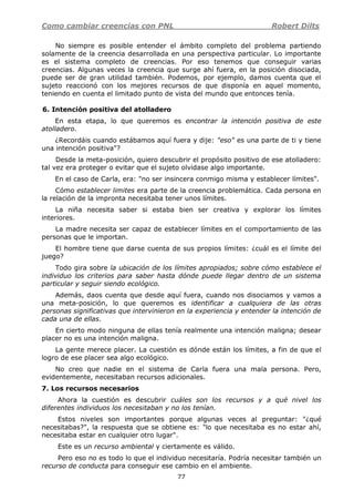 Como cambiar creencias con PNL Robert Dilts
77
No siempre es posible entender el ámbito completo del problema partiendo
solamente de la creencia desarrollada en una perspectiva particular. Lo importante
es el sistema completo de creencias. Por eso tenemos que conseguir varias
creencias. Algunas veces la creencia que surge ahí fuera, en la posición disociada,
puede ser de gran utilidad también. Podemos, por ejemplo, damos cuenta que el
sujeto reaccionó con los mejores recursos de que disponía en aquel momento,
teniendo en cuenta el limitado punto de vista del mundo que entonces tenía.
6. Intención positiva del atolladero
En esta etapa, lo que queremos es encontrar la intención positiva de este
atolladero.
¿Recordáis cuando estábamos aquí fuera y dije: "eso" es una parte de ti y tiene
una intención positiva"?
Desde la meta-posición, quiero descubrir el propósito positivo de ese atolladero:
tal vez era proteger o evitar que el sujeto olvidase algo importante.
En el caso de Carla, era: "no ser insincera conmigo misma y establecer límites".
Cómo establecer limites era parte de la creencia problemática. Cada persona en
la relación de la impronta necesitaba tener unos límites.
La niña necesita saber si estaba bien ser creativa y explorar los límites
interiores.
La madre necesita ser capaz de establecer límites en el comportamiento de las
personas que le importan.
El hombre tiene que darse cuenta de sus propios límites: ¿cuál es el límite del
juego?
Todo gira sobre la ubicación de los límites apropiados; sobre cómo establece el
individuo los criterios para saber hasta dónde puede llegar dentro de un sistema
particular y seguir siendo ecológico.
Además, daos cuenta que desde aquí fuera, cuando nos disociamos y vamos a
una meta-posición, lo que queremos es identificar a cualquiera de las otras
personas significativas que intervinieron en la experiencia y entender la intención de
cada una de ellas.
En cierto modo ninguna de ellas tenía realmente una intención maligna; desear
placer no es una intención maligna.
La gente merece placer. La cuestión es dónde están los límites, a fin de que el
logro de ese placer sea algo ecológico.
No creo que nadie en el sistema de Carla fuera una mala persona. Pero,
evidentemente, necesitaban recursos adicionales.
7. Los recursos necesarios
Ahora la cuestión es descubrir cuáles son los recursos y a qué nivel los
diferentes individuos los necesitaban y no los tenían.
Estos niveles son importantes porque algunas veces al preguntar: "¿qué
necesitabas?", la respuesta que se obtiene es: "lo que necesitaba es no estar ahí,
necesitaba estar en cualquier otro lugar".
Este es un recurso ambiental y ciertamente es válido.
Pero eso no es todo lo que el individuo necesitaría. Podría necesitar también un
recurso de conducta para conseguir ese cambio en el ambiente.
 