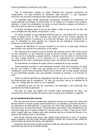 Como cambiar creencias con PNL Robert Dilts
79
Así, lo importante cuando se están hallando los recursos necesarios es
preguntarse: "¿a qué nivel(es) es necesario este recurso?". Y, por supuesto,
encontrar los recursos necesarios para cada posición perceptiva.
La habilidad para tomar posiciones perceptivas múltiples es importante en
áreas distintas a la terapia. Si eres el líder en un negocio y no sabes lo que sienten,
piensan, o creen tus empleados, no serás un buen directivo, porque no tendrás ni
idea de lo que es estar en el lugar de ellos.
El adulto verdadero sabe lo que es ser padre y sabe lo que es ser un niño. No
ve la realidad tan sólo desde una posición u otra.
En cierto sentido, lo que estamos diciendo aquí es: hay partes de mí que son
tanto el adulto como el niño. Cuando voy hasta ahí en una tercera posición (la
meta-posición exterior al sistema y a la línea del tiempo), voy a una posición en la
que mi identidad no toma partido por ninguno de los individuos involucrados y
puedo ser consciente de la relación.
Después de identificar el recurso necesario y el nivel en el que está, tenemos
que accesar ese recurso en la persona, en el sujeto.
No importa que la madre nunca lo tuviera. No importa que la niña no lo tuviera
en ese momento. Lo que importa es que el recurso existe y que el sujeto tiene
acceso a él en el presente y puede sentirlo. Incluso si fue tan sólo un momento de
su vida, puede tomarlo y si lo ponemos en la experiencia de improntación,
comenzará a dar fruto, comenzará a crecer como una semilla de mostaza.
Es importante no engañar al sujeto sobre la realidad de lo que sucedió.
Podrá siempre recordar lo que realmente sucedió. Pero ese recuerdo, en lugar
de ser una cicatriz y cada vez que piense en él vuelva a la confusión y a la
impotencia, ahora lleva la solución dentro de él mismo. Así no sólo puede recordar
lo que realmente sucedió, sino que también recuerda la solución. y la solución es
real.
Sobre la historia personal es importante recordar que tú no eres el contenido de
las experiencias que te sucedieron. Tú eres tus recursos. Esa es la realidad de la
vida; no: "tengo que ser como fui en mi pasado".
La realidad es que yo soy las creencias y las aptitudes y las conductas que
aprendí de mi historia personal.
Por ello, en lugar de repetir mis errores estoy aprendiendo de ellos. Los
recuerdos de Carla le pueden dar fuerza y paz, al igual que confusión y negación.
8. La transferencia del recurso
Así, una vez que hemos anclado ese necesario recurso en el lugar de la línea del
tiempo donde el sujeto pueda experimentarlo en su totalidad, queremos llevarlo a
la experiencia de improntación y queremos ver cómo ésta cambia, desde el punto
del recurso en la línea del tiempo. Generalmente, para lograr esta transferencia de
recursos hago que el sujeto imagine al recurso como un color o tipo de luz parti-
cular. Luego hago que imagine que está enviando esa luz a través del tiempo, a la
persona del sistema que la necesitaba.
Una de las razones para hacer esto desde cierta distancia es que, si surgiera
algún problema, de este modo siempre podemos añadir otro recurso más, antes de
que el sujeto se asocie de nuevo a la impronta.
Probamos los recursos cuando la persona está aun disociada de la impronta, sin
asociarse con ella en su línea del tiempo.
 
