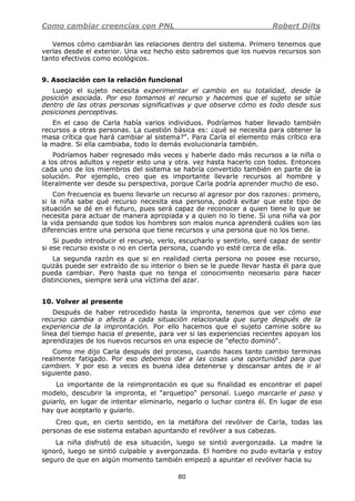 Como cambiar creencias con PNL Robert Dilts
80
Vemos cómo cambiarán las relaciones dentro del sistema. Primero tenemos que
verlas desde el exterior. Una vez hecho esto sabremos que los nuevos recursos son
tanto efectivos como ecológicos.
9. Asociación con la relación funcional
Luego el sujeto necesita experimentar el cambio en su totalidad, desde la
posición asociada. Por eso tomamos el recurso y hacemos que el sujeto se sitúe
dentro de las otras personas significativas y que observe cómo es todo desde sus
posiciones perceptivas.
En el caso de Carla había varios individuos. Podríamos haber llevado también
recursos a otras personas. La cuestión básica es: ¿qué se necesita para obtener la
masa crítica que hará cambiar al sistema?". Para Carla el elemento más crítico era
la madre. Si ella cambiaba, todo lo demás evolucionaría también.
Podríamos haber regresado más veces y haberle dado más recursos a la niña o
a los otros adultos y repetir esto una y otra. vez hasta hacerlo con todos. Entonces
cada uno de los miembros del sistema se habría convertido también en parte de la
solución. Por ejemplo, creo que es importante llevarle recursos al hombre y
literalmente ver desde su perspectiva, porque Carla podría aprender mucho de eso.
Con frecuencia es bueno llevarle un recurso al agresor por dos razones: primero,
si la niña sabe qué recurso necesita esa persona, podrá evitar que este tipo de
situación se dé en el futuro, pues será capaz de reconocer a quien tiene lo que se
necesita para actuar de manera apropiada y a quien no lo tiene. Si una niña va por
la vida pensando que todos los hombres son malos nunca aprenderá cuáles son las
diferencias entre una persona que tiene recursos y una persona que no los tiene.
Si puedo introducir el recurso, verlo, escucharlo y sentirlo, seré capaz de sentir
si ese recurso existe o no en cierta persona, cuando yo esté cerca de ella.
La segunda razón es que si en realidad cierta persona no posee ese recurso,
quizás puede ser extraído de su interior o bien se le puede llevar hasta él para que
pueda cambiar. Pero hasta que no tenga el conocimiento necesario para hacer
distinciones, siempre será una víctima del azar.
10. Volver al presente
Después de haber retrocedido hasta la impronta, tenemos que ver cómo ese
recurso cambia o afecta a cada situación relacionada que surge después de la
experiencia de la improntación. Por ello hacemos que el sujeto camine sobre su
línea del tiempo hacia el presente, para ver si las experiencias recientes apoyan los
aprendizajes de los nuevos recursos en una especie de "efecto dominó".
Como me dijo Carla después del proceso, cuando haces tanto cambio terminas
realmente fatigado. Por eso debemos dar a las cosas una oportunidad para que
cambien. Y por eso a veces es buena idea detenerse y descansar antes de ir al
siguiente paso.
Lo importante de la reimprontación es que su finalidad es encontrar el papel
modelo, descubrir la impronta, el "arquetipo" personal. Luego marcarle el paso y
guiarlo, en lugar de intentar eliminarlo, negarlo o luchar contra él. En lugar de eso
hay que aceptarlo y guiarlo.
Creo que, en cierto sentido, en la metáfora del revólver de Carla, todas las
personas de ese sistema estaban apuntando el revólver a sus cabezas.
La niña disfrutó de esa situación, luego se sintió avergonzada. La madre la
ignoró, luego se sintió culpable y avergonzada. El hombre no pudo evitarla y estoy
seguro de que en algún momento también empezó a apuntar el revólver hacia su
 