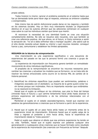 Como cambiar creencias con PNL Robert Dilts
81
propia cabeza.
Todos hicieron lo mismo: ignorar el problema existente en el sistema hasta que
fue ya demasiado tarde para hacer algo al respecto, entonces se sintieron culpables
y avergonzados.
Este mismo tipo de patrón disfuncional puede darse en los negocios y también
en los sistemas sociales. Hay un libro muy interesante titulado La Organización
Adictiva en el que los autores afirman que las adicciones comienzan en cualquier
cosa sobre la cual los individuos sienten que tienen que mentir.
Al reconocer la necesidad de una identidad fuerte se crea una situación
completamente distinta. No sólo se resuelve este recuerdo, sino que también se
crea una referencia positiva. Así que ahora, en el futuro, si Carla comienza a sentir
la sensación de: "no sé si debo enfrentar esto o manejar aquello", ella sabrá cuál es
el sitio donde necesita actuar desde su interior y qué recursos necesita: conseguir
fuerza y paz, comunicarse y establecer los límites apropiados.
RESUMEN de la técnica de reimprontación
Una improntación es una experiencia significativa o una secuencia de
experiencias del pasado en las que la persona formó una creencia o grupo de
creencias.
La experiencia de improntación con frecuencia genera también un remodelado
inconsciente de otros individuos significativos.
El propósito de la reimprontación es encontrar los recursos necesarios para
cambiar las creencias y actualizar los modelos que se formaron; no se trata sólo de
resolver los temas emocionales como ocurre en la técnica PNL de cambio de la
historia personal.
1. Identificad los síntomas específicos (que pueden ser sentimientos, palabras o
imágenes) asociados con el atolladero. La mayoría de la gente quiere evitar los
sín tomas porque son incómodos. Pero es importante recordar que evitándolos
no se resolverá la limitación.
Haced que el sujeto se enfoque en los síntomas, que pise la línea del tiempo
(mirando hacia el futuro) y que camine lentamente hacia atrás hasta alcanzar la
primera experiencia del sentimiento o de los síntomas relacionados con el
atolladero.
Mantened al sujeto en el estado asociado/regresivo, haced que exprese con
palabras las generalizaciones o creencias que se formaron a partir de la experiencia.
2. Haced que el sujeto dé un paso hacia atrás hasta un momento antes de la
experiencia inicial de improntación. Entonces haced que el sujeto salga de la
línea y regrese al presente y mire hacia atrás, hacia la experiencia de
improntación desde la "meta-posición".
Pedid al sujeto que observe el efecto que esa primera experiencia ha tenido en
su vida. También, haced que el sujeto exprese con palabras cualquier otra
generalización o cualesquiera otras creencias que se hayan formado como resultado
de la experiencia de improntación (las creencias con frecuencia se forman "después
 