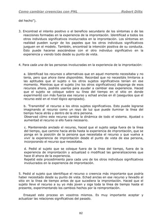 Como cambiar creencias con PNL Robert Dilts
82
del hecho").
3. Encontrad el intento positivo o el beneficio secundario de los síntomas o de las
reacciones formadas en la experiencia de la improntación. Identificad a todos los
otros individuos significativos involucrados en la improntación. Los síntomas en
realidad pueden surgir de los papeles que los otros individuos significativos
jueguen en el modelo. También, encontrad la intención positiva de su conducta.
Esto puede hacerse asociándose con el otro individuo significativo en la
experiencia y viendo todo desde su punto de vista.
4. Para cada una de las personas involucradas en la experiencia de la improntación:
a. Identificad los recursos o alternativas que en aquel momento necesitaba y no
tenía, pero que ahora tiene disponibles. Recordad que no necesitáis limitaros a
las aptitudes que el sujeto o los otros sujetos significativos tenían en ese
momento. Mientras que el sujeto (no los otros significativos) disponga de esos
recursos ahora, podréis usarlos para ayudar a cambiar esa experiencia. Haced
que el sujeto se coloque sobre su línea del tiempo en el sitio en donde
experimentó con más fuerza ese recurso y echad anclas en él (aseguráos que el
recurso esté en el nivel lógico apropiado).
b. 'Transmitid' el recurso a los otros sujetos significativos. Esto puede lograrse
imaginando al recurso como un rayo de luz que puede iluminar la línea del
tiempo hacia atrás y dentro de la otra persona.
Observad cómo este recurso cambia la dinámica de todo el sistema. Ajustad o
aumentad el recurso si ello fuera necesario.
c. Manteniendo anclado el recurso, haced que el sujeto salga fuera de la línea
del tiempo, que camine hacia atrás hasta la experiencia de improntación, que se
ponga en la posición de la persona que necesitaba el recurso y que vuelva a
vivir la experiencia de improntación desde el punto de vista de esa persona,
incorporando el recurso que necesitaba.
d. Pedid al sujeto que se coloque fuera de la línea del tiempo, fuera de la
experiencia de improntación y actualizad o modificad las generalizaciones que
hace él ahora de la experiencia.
Repetid este procedimiento para cada uno de los otros individuos significativos
involucrados en la experiencia de improntación.
5. Pedid al sujeto que identifique el recurso o creencia más importante que podría
haber necesitado desde su punto de vista. Echad anclas en ese recurso y llevadlo al
sitio en la línea de tiempo antes de que sucediera la improntación. Haced que el
sujeto lleve el recurso a su yo más joven y siga toda la línea de tiempo hasta el
presente, experimentando los cambios hechos por la reimprontación.
Ensayad este proceso en vosotros mismos. Es muy importante aceptar y
actualizar las relaciones significativas del pasado.
 