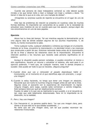 Como cambiar creencias con PNL Robert Dilts
84
Cuando esa persona de clase trabajadora comenzó su vida laboral quizás
miraba a los que tenían éxito e iban a trabajar con traje y corbata y decía: "no
tienen ni idea de lo que es la vida, son una manada de idiotas".
¡Imagináos su sorpresa cuando de repente se encuentra en el lugar de uno de
ellos!
Este tipo de problemas de relación se presenta en nuestras vidas de muchas
formas distintas. Es importante ser conscientes de su poder y de la necesidad de
actualizar esos modelos de vez en cuando para que nos apoyen; porque algún día
nos encontraremos en uno de esos papeles.
Ejercicio
Ahora haz tu línea del tiempo. Tal vez mientras seguías la demostración ya te
vino alguna idea de dónde estaban algunos de tus asuntos importantes. Y, de
hecho, tu mente inconsciente lo sabe.
Toma cualquier lucha, cualquier atolladero o síntoma que tengas en el presente.
Colócate en la línea, encuentra la improntación y la identidad inicial y las creencias
que construiste a partir de eso. Entonces retrocede hasta antes de la improntación,
sal de la línea y observa las relaciones clave de la improntación. Encuentra la
intención positiva y los recursos que necesita cada persona significativa en el
sistema.
Aunque la situación pueda parecer compleja, si puedes encontrar al menos a
otro significativo, llevarle un recurso y actualizar el sistema, ello será para ti un
ejercicio poderoso. Y hará que, de cualquier manera, todo lo demás empiece a
suceder. Esto puede ser todo lo que se necesita. ¿Alguna pregunta?
P.:Cuando dices que vas a retroceder al pasado dejandoque hable el
inconsciente, en el momento en el que identificas algo con precisión, ¿ surge
una imagen?
R.:Cuando lo estoy haciendo, no tengo que tener una imagen en absoluto.
Recuerda que con Carla no tuvimos ninguna imagen antes de salir de la línea.
Algunas veces al asociarte con la experiencia de improntación no logras
ninguna imagen, pero luego, cuando sales comienzan a venirte imágenes.
Esto tampoco tiene por qué ser objetivamente correcto.
Puedes no saber si lo que ves es realmente lo que sucedió, o si el recuerdo es
tan viejo que está totalmente distorsionado. Para mí lo importante es la
distorsión, no la realidad.
P.: Pero ¿ hay una imagen?
R.: Con frecuencia sí. La persona podría decir: "no veo una imagen clara, pero
siento o sé que esto es lo que estaba sucediendo..."
No tiene que ser una imagen clara, con tal que puedas reconocer las
relaciones involucradas.
 