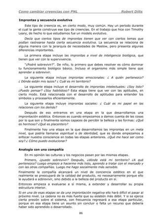 Como cambiar creencias con PNL Robert Dilts
86
Improntas y secuencia evolutiva
Este tipo de creencia es, en cierto modo, muy común. Hay un período durante
el cual la gente construye ese tipo de creencias. En el trabajo que hice con Timothy
Leary, de hecho lo que estudiamos fue un modelo evolutivo.
Decía que ciertos tipos de improntas tienen que ver con ciertos temas que
podían rastrearse hasta cierta secuencia evolutiva. La secuencia se relaciona de
alguna manera con la jerarquía de necesidades de Maslow, pero presenta algunas
diferencias importantes.
La primera etapa incluye las improntas a nivel de inteligencia biológica, que
tienen que ver con la supervivencia.
"¿Podré sobrevivir?". De niño, lo primero que debes resolver es cómo dominar
tu funcionamiento biológico básico. Incluso el organismo más simple tiene que
aprender a sobrevivir.
La siguiente etapa incluye improntas emocionales: ¿ A quién pertenezco?
¿ Dónde están mis lazos? ¿ Cuál es mi territorio?
La siguiente etapa incluye el desarrollo de improntas intelectuales: ¿Soy listo?
¿Puedo pensar? ¿Soy habilidoso? Esta etapa tiene que ver con las aptitudes, en
cierto modo. Está relacionada con el desarrollo de aptitudes para entender los
símbolos y procesarlos eficientemente.
La siguiente etapa incluye improntas sociales: ¿ Cuál es mi papel en las
relaciones con los demás?
Después de eso entramos en una etapa en la que desarrollamos una
improntación estética. Entonces es cuando empezamos a damos cuenta de las cosas
por lo que son y finalmente somos capaces de percibir la belleza y las formas: ¿Qué
es hermoso? ¿Qué es placentero?
Finalmente hay una etapa en la que desarrollamos las improntas en un meta
nivel, que podría llamarse espiritual o de identidad, que es donde empezamos a
enfocar nuestra consciencia en todas las etapas anteriores. ¿Qué me hace ser como
soy? ¿ Cómo puedo evolucionar?
Analogía con una compañía
En mi opinión las culturas y los negocios pasan por las mismas etapas.
Primero, ¿puedo sobrevivir? Después, ¿dónde está mi territorio? ¿A qué
pertenezco? Luego empiezo a hacerme más listo, aprendo a tratar con el mercado y
con las otras compañías. Luego me hago socialmente más sensible.
Finalmente la compañía alcanzará un nivel de conciencia estético en el que
realmente se preocupará de la calidad del producto, no necesariamente porque ello
le ayudará a sobrevivir, sino debido a la belleza del producto en sí.
Entonces empieza a evaluarse a sí misma, a extender y desarrollar su propia
estructura interior.
Si en una de esas etapas se da una improntación negativa ello hará difícil el pasar al
próximo nivel. La cadena no es más fuerte que su eslabón más débil. Y si se ejerce
cierta presión sobre el sistema, con frecuencia regresará a esa etapa particular,
porque en esa etapa tiene un asunto sin concluir o falta un recurso que debería
haber sido aprendido o desarrollado.
 