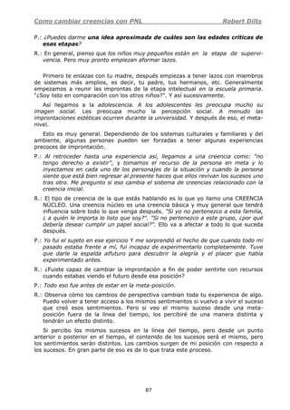 Como cambiar creencias con PNL Robert Dilts
87
P.: ¿Puedes darme una idea aproximada de cuáles son las edades criticas de
esas etapas?
R.: En general, pienso que los niños muy pequeños están en la etapa de supervi-
vencia. Pero muy pronto empiezan aformar lazos.
Primero te enlazas con tu madre, después empiezas a tener lazos con miembros
de sistemas más amplios, es decir, tu padre, tus hermanos, etc. Generalmente
empezamos a reunir las improntas de la etapa intelectual en la escuela primaria.
"¿Soy listo en comparación con los otros niños?". Y así sucesivamente.
Así llegamos a la adolescencia. A los adolescentes les preocupa mucho su
imagen social. Les preocupa mucho la percepción social. A menudo las
improntaciones estéticas ocurren durante la universidad. Y después de eso, el meta-
nivel.
Esto es muy general. Dependiendo de los sistemas culturales y familiares y del
ambiente, algunas personas pueden ser forzadas a tener algunas experiencias
precoces de improntación.
P.: Al retroceder hasta una experiencia así, llegamos a una creencia como: "no
tengo derecho a existir", y tomamos el recurso de la persona en meta y lo
inyectamos en cada uno de los personajes de la situación y cuando la persona
siente que está bien regresar al presente haces que ellos revivan los sucesos uno
tras otro. Me pregunto si eso cambia el sistema de creencias relacionado con la
creencia inicial.
R.: El tipo de creencia de la que estás hablando es lo que yo llamo una CREENCIA
NÚCLEO. Una creencia núcleo es una creencia básica y muy general que tendrá
influencia sobre todo lo que venga después. "Si yo no pertenezco a esta familia,
¿ a quién le importa lo listo que soy?". "Si no pertenezco a este grupo, ¿por qué
debería desear cumplir un papel social?". Ello va a afectar a todo lo que suceda
después.
P.: Yo fui el sujeto en ese ejercicio Y me sorprendió el hecho de que cuando todo mi
pasado estaba frente a mí, fui incapaz de experimentarlo completamente. Tuve
que darle la espalda alfuturo para descubrir la alegría y el placer que había
experimentado antes.
R.: ¿Fuiste capaz de cambiar la improntación a fin de poder sentirte con recursos
cuando estabas viendo el futuro desde esa posición?
P.: Todo eso fue antes de estar en la meta-posición.
R.: Observa cómo los cambios de perspectiva cambian toda tu experiencia de algo.
Puedo volver a tener acceso a los mismos sentimientos si vuelvo a vivir el suceso
que creó esos sentimientos. Pero si veo el mismo suceso desde una meta-
posición fuera de la línea del tiempo, los percibiré de una manera distinta y
tendrán un efecto distinto.
Si percibo los mismos sucesos en la línea del tiempo, pero desde un punto
anterior o posterior en el tiempo, el contenido de los sucesos será el mismo, pero
los sentimientos serán distintos. Los cambios surgen de mi posición con respecto a
los sucesos. En gran parte de eso es de lo que trata este proceso.
 