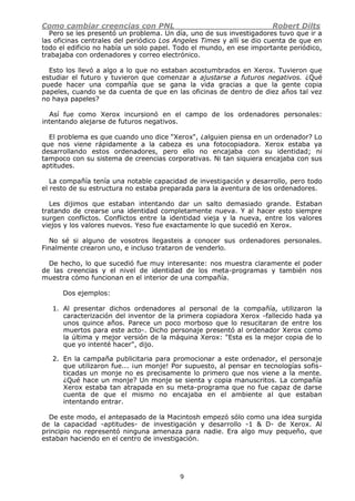 Como cambiar creencias con PNL Robert Dilts
9
Pero se les presentó un problema. Un día, uno de sus investigadores tuvo que ir a
las oficinas centrales del periódico Los Angeles Times y allí se dio cuenta de que en
todo el edificio no había un solo papel. Todo el mundo, en ese importante periódico,
trabajaba con ordenadores y correo electrónico.
Esto los llevó a algo a lo que no estaban acostumbrados en Xerox. Tuvieron que
estudiar el futuro y tuvieron que comenzar a ajustarse a futuros negativos. ¿Qué
puede hacer una compañía que se gana la vida gracias a que la gente copia
papeles, cuando se da cuenta de que en las oficinas de dentro de diez años tal vez
no haya papeles?
Así fue como Xerox incursionó en el campo de los ordenadores personales:
intentando alejarse de futuros negativos.
El problema es que cuando uno dice "Xerox", ¿alguien piensa en un ordenador? Lo
que nos viene rápidamente a la cabeza es una fotocopiadora. Xerox estaba ya
desarrollando estos ordenadores, pero ello no encajaba con su identidad; ni
tampoco con su sistema de creencias corporativas. Ni tan siquiera encajaba con sus
aptitudes.
La compañía tenía una notable capacidad de investigación y desarrollo, pero todo
el resto de su estructura no estaba preparada para la aventura de los ordenadores.
Les dijimos que estaban intentando dar un salto demasiado grande. Estaban
tratando de crearse una identidad completamente nueva. Y al hacer esto siempre
surgen conflictos. Conflictos entre la identidad vieja y la nueva, entre los valores
viejos y los valores nuevos. Yeso fue exactamente lo que sucedió en Xerox.
No sé si alguno de vosotros llegasteis a conocer sus ordenadores personales.
Finalmente crearon uno, e incluso trataron de venderlo.
De hecho, lo que sucedió fue muy interesante: nos muestra claramente el poder
de las creencias y el nivel de identidad de los meta-programas y también nos
muestra cómo funcionan en el interior de una compañía.
Dos ejemplos:
1. Al presentar dichos ordenadores al personal de la compañía, utilizaron la
caracterización del inventor de la primera copiadora Xerox -fallecido hada ya
unos quince años. Parece un poco morboso que lo resucitaran de entre los
muertos para este acto-. Dicho personaje presentó al ordenador Xerox como
la última y mejor versión de la máquina Xerox: "Esta es la mejor copia de lo
que yo intenté hacer", dijo.
2. En la campaña publicitaria para promocionar a este ordenador, el personaje
que utilizaron fue... ¡un monje! Por supuesto, al pensar en tecnologías sofis-
ticadas un monje no es precisamente lo primero que nos viene a la mente.
¿Qué hace un monje? Un monje se sienta y copia manuscritos. La compañía
Xerox estaba tan atrapada en su meta-programa que no fue capaz de darse
cuenta de que el mismo no encajaba en el ambiente al que estaban
intentando entrar.
De este modo, el antepasado de la Macintosh empezó sólo como una idea surgida
de la capacidad -aptitudes- de investigación y desarrollo -1 & D- de Xerox. Al
principio no representó ninguna amenaza para nadie. Era algo muy pequeño, que
estaban haciendo en el centro de investigación.
 