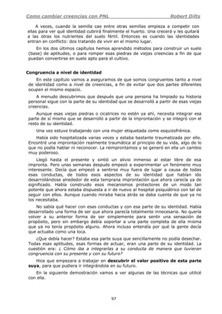 Como cambiar creencias con PNL Robert Dilts
97
A veces, cuando la semilla cae entre otras semillas empieza a competir con
ellas para ver qué identidad cubrirá finalmente el huerto. Una crecerá y les quitará
a las otras los nutrientes del suelo fértil. Entonces es cuando las identidades
entran en conflicto: dos tratando de vivir en el mismo lugar.
En los dos últimos capítulos hemos aprendido métodos para construir un suelo
(base) de aptitudes, o para romper esas piedras de viejas creencias a fin de que
puedan convertirse en suelo apto para el cultivo.
Congruencia a nivel de identidad
En este capítulo vamos a aseguramos de que somos congruentes tanto a nivel
de identidad como a nivel de creencias, a fin de evitar que dos partes diferentes
ocupen el mismo espacio.
A menudo descubrimos que después que una persona ha limpiado su historia
personal sigue con la parte de su identidad que se desarrolló a partir de esas viejas
creencias.
Aunque esas viejas piedras o cicatrices no estén ya ahí, necesita integrar esa
parte de sí mismo que se desarrolló a partir de la improntación y se integró con el
resto de su identidad.
Una vez estuve trabajando con una mujer etiquetada como esquizofrénica.
Había sido hospitalizada varias veces y estaba bastante traumatizada por ello.
Encontré una improntación realmente traumática al principio de su vida, algo de lo
que no podía hablar ni reconocer. La reimprontamos y se generó en ella un cambio
muy poderoso.
Llegó hasta el presente y sintió un alivio inmenso al estar libre de esa
impronta. Pero unas semanas después empezó a experimentar un fenómeno muy
interesante. Decía que empezó a sentirse muy fuera de lugar a causa de todas
esas conductas, de todos esos aspectos de su identidad que habían ido
desarrollándose alrededor de esta temprana improntación que ahora carecía ya de
significado. Había construido esos mecanismos protectores de un modo tan
potente que ahora estaba dispuesta a ir de nuevo al hospital psiquiátrico con tal de
seguir con ellos. Aunque cuando miraba hacia atrás se daba cuenta de que ya no
los necesitaba.
No sabía qué hacer con esas conductas y con esa parte de su identidad. Había
desarrollado una forma de ser que ahora parecía totalmente innecesaria. No quería
volver a su anterior forma de ser simplemente para sentir una sensación de
propósito, pero sin embargo debía soportar a una parte completa de ella misma
que ya no tenía propósito alguno. Ahora incluso entendía por qué la gente decía
que actuaba como una loca.
¿Que debía hacer? Estaba esa parte suya que sencillamente no podía desechar.
Todas esas aptitudes, esas formas de actuar, eran una parte de su identidad. La
cuestión era: ¿ Cómo iba a integrarlas a su conducta de manera que tuvieran
congruencia con su presente y con su futuro?
Hice que empezara a trabajar en descubrir el valor positivo de esta parte
suya, para que pudiera ir integrándola en su futuro.
En la siguiente demostración vamos a ver algunas de las técnicas que utilicé
con ella.
 