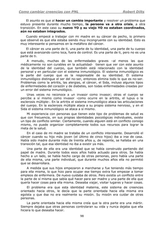 Como cambiar creencias con PNL Robert Dilts
98
El asunto es que al hacer un cambio importante y resolver un problema que
estuvo presente durante mucho tiempo, la persona va a otra crisis, a otra
transición. En este caso su nuevo YO y su viejo YO no estaban coordinados,
aún no estaban integrados.
Cuando empecé a trabajar con mi madre en su cáncer de pecho, lo primero
que observé es que ella estaba siendo muy incongruente con su identidad. Esto es
muy interesante si pensamos en la metáfora del cáncer.
El cáncer es una parte de ti, una parte de tu identidad, una parte de tu cuerpo
que está avanzando como loca, fuera de control. Es una parte de ti, pero no es una
parte de ti.
A menudo, muchas de las enfermedades graves –al menos las que
médicamente no son curables en la actualidad- tienen que ver con este asunto
de la identidad del cuerpo, que también está relacionado con la identidad
personal y en particular con el sistema inmunológico. El sistema inmunológico es
la parte del cuerpo que es la responsable de su identidad. El sistema
inmunológico distingue el ser del no-ser, entonces elimina todo lo que es no-ser.
Problemas como la artritis, las alergias, el cáncer, el Sida, incluso algunos tipos
de enfermedades del corazón y de diabetes, son todas enfermedades creadas por
un error del sistema inmunológico.
Unas veces no reconoce a un invasor como invasor; otras el cuerpo se
percibe a sí mismo como invasor -como ocurre en la artritis, el lupus o la
esclerosis múltiple-. En la artritis el sistema inmunológico ataca las articulaciones
del cuerpo. En la esclerosis múltiple ataca a su propio sistema nervioso, y en el
Sida el sistema inmunológico se ataca a sí mismo.
Mi experiencia con personas que tienen este tipo de problemas de salud es
que con frecuencia, en sus propias identidades psicológicas individuales, existe
un tipo de conflicto similar. Ciertamente, cuando alguien está en conflicto consigo
mismo, no puede organizar completamente todos sus recursos para lograr la
meta de la salud.
En el caso de mi madre se trataba de un conflicto interesante. Desarrolló el
cáncer cuando su hijo más joven (el último de cinco hijos) iba a irse de casa.
Había sido madre durante más de treinta años y, de repente, se hallaba en una
transición tal, que esa identidad no iba a existir ya más.
Una parte de ella era una identidad que se había construido partiendo del
papel de madre. Durante todos esos años había actuado para otros. Se había
hecho a un lado, se había hecho cargo de otras personas, pero había una parte
de ella misma, una parte individual, que durante muchos años ella no permitió
que se desarrollara.
A medida que sus hijos empezaron a marcharse y fue teniendo más tiempo
para ella misma, lo que hizo para ocupar ese tiempo extra fue empezar a tomar
empleos de enfermera. De nuevo cuidaba de otros. Pero existía un conflicto entre
la parte de sí misma que sabía qué hacer para ser madre y una parte de ella que
quería hacer cosas para ella misma. Deseaba viajar, visitar lugares y hacer cosas.
El problema era que esta identidad materna, este sistema de creencias
orientado hacia otros, le decía que la parte orientada hacia ella misma era
egoísta y que ésa no era realmente su misión. Su misión era cuidar de otras
personas.
La parte orientada hacia ella misma creía que la otra parte era una mártir.
Siempre dejaba que otras personas controlaran su vida y nunca dejaba que ella
hiciera lo que deseaba hacer.
 