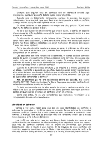 Como cambiar creencias con PNL Robert Dilts
99
Siempre que alguien está en conflicto con su identidad sucede algo
interesante. Cualquier pequeño detalle puede iniciar el estrés.
Cuando uno es totalmente congruente, aunque le ocurran las peores
calamidades, las manejará muy bien. Pero si es incongruente y está en conflicto
consigo mismo, cualquier cosita puede iniciar la crisis.
En otras palabras, si esa persona se rompe una uña, gritará: "¡Qué tonto
soy! ¡Ya he echado a perder el día!".
No es lo que sucede en el exterior lo que crea el estrés. El estrés, en especial
el que causa las enfermedades, surge de la manera como reaccionamos a lo que
sucede en el exterior.
En el caso de mi madre, si ella hubiera dicho: ''Tal vez hoy debería salir a
cenar fuera, sería agradable", la otra parte habría dicho: "No, tienes que ahorrar
dinero, tus hijos podrían necesitado en algún momento". O alguna otra razón:
"Hacer eso es ser egoísta".
Por lo que ella decidiría quedarse a cenar en casa. Y entonces su otra parte
diría: "Ves, nunca haces nada por ti, no eres feliz, no puedes ir a ninguna parte,
sólo piensas en los demás".
Las decisiones son una función de tu identidad. y cuando existen conflictos
acerca de quién eres realmente, ninguna elección es la correcta. Si escoges esta
parte, entonces de aquella parte surge el estrés. Si escoges aquella parte,
entonces el estrés y los malos sentimientos surgirán de esta parte. Así, sientes
que nunca puedes tomar la decisión correcta.
Cuando mi madre miró hacia el futuro y se imaginó a sí misma yaciendo en
un ataúd, realmente le pareció algo pacífico. Cuando quieras tener voluntad para
vivir, deberás tener una imagen del futuro que encaje con tu misión. Si la perso-
na piensa que estar muerta es tan bueno como estar viva, entonces: ¿en qué tipo
de suelo estás sembrando la semilla?
Así, el conflicto ya no era realmente sobre su pasado. Era sobre:
¿QUIÉN SOY YO? ¿Cuál es mi misión? ¿ Cómo hago para que estas partes de mí,
estas dos identidades, funcionen juntas?
En este sentido cada una de ellas estaba intentando deshacerse de la otra,
matar a la otra. Lo que pretendemos es ver cómo podemos conseguir que esas
partes, al igual que las creencias en conflicto, vivan en armonía.
Como dije antes, no es una coincidencia que llamemos "re-misión" a la
recuperación de una enfermedad grave.
Creencias en conflicto
Vamos a ver cómo hacer para que dos de tales identidades en conflicto o
sistemas de creencias en conflicto estén en armonía. En un sistema de creencias
tenemos conflicto cuando dos o más creencias nos conducen a conductas con-
flictivas. A menudo este tipo de situación crea un "problema doble" (si lo haces
metes la pata y si no lo haces también).
Los conflictos más serios son los que tienen lugar cuando las creencias en
conflicto involucran problemas de identidad con juicios negativos sobre uno mismo.
Este tipo de conflicto siempre será el origen de problemas que generen
desconfianza, odio o miedo a uno mismo. En la mayoría de esos conflictos de
creencias, veremos oposición entre la lógica y las emociones, entre la razón y la
intuición, entre el niño y el adulto, el pasado y el futuro, el cambio y la estabilidad.
 