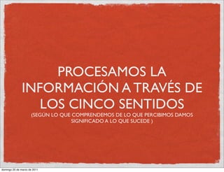 PROCESAMOS LA
              INFORMACIÓN A TRAVÉS DE
                 LOS CINCO SENTIDOS
                     (SEGÚN LO QUE COMPRENDEMOS DE LO QUE PERCIBIMOS DAMOS
                                   SIGNIFICADO A LO QUE SUCEDE )




domingo 20 de marzo de 2011
 